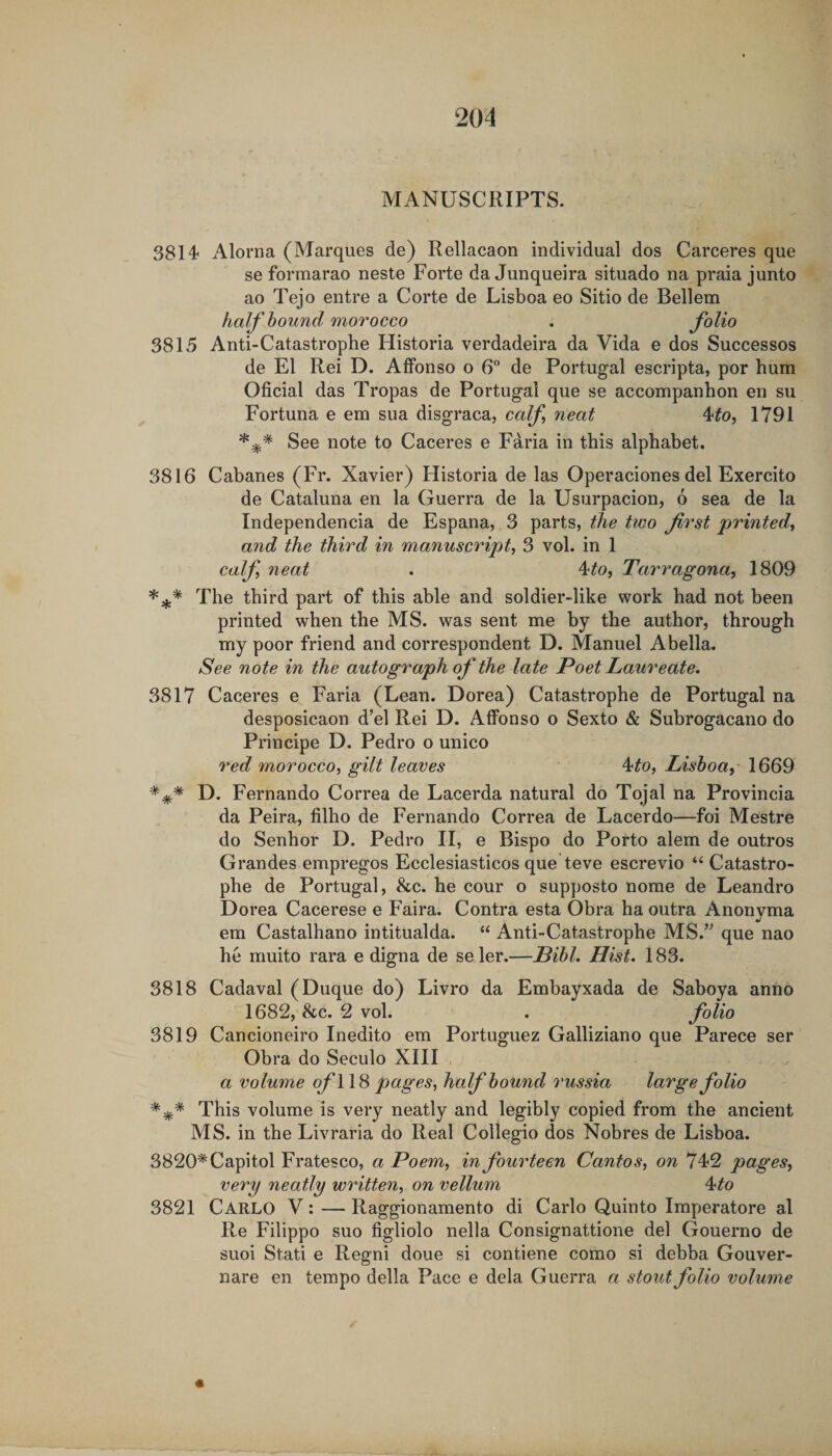 MANUSCRIPTS. 3814 Alorna (Marques de) Rellacaon individual dos Carceres que se formarao neste Forte da Junqueira situado na praia junto ao Tejo entre a Corte de Lisboa eo Sitio de Bellem half hound morocco . folio 3815 Anti-Catastrophe Historia verdadeira da Vida e dos Successos de El Rei D. AfFonso o 6 de Portugal escripta, por hum Oficial das Tropas de Portugal que se accompanhon en su Fortuna e em sua disgraca, calf neat 4^o, 1791 See note to Caceres e Faria in this alphabet. 3816 Cabanes (Fr. Xavier) Historia de las Operaciones del Exercito de Cataluna en la Guerra de la Usurpacion, 6 sea de la Independencia de Espana, 3 parts, the two first printed^ and the third in manuscript, 3 vol. in 1 calf neat . 4^0, Tarragona, 1809 The third part of this able and soldier-like work had not been printed when the MS. was sent me by the author, through my poor friend and correspondent D. Manuel Abella. See note in the autograph of the late Poet Laureate, 3817 Caceres e Faria (Lean. Dorea) Catastrophe de Portugal na desposicaon d’el Rei D. AfFonso o Sexto &amp; Subrogacano do Principe D. Pedro o unico red morocco, gilt leaves ' 4^o, Lishoay 1669 D. Fernando Correa de Lacerda natural do Tojal na Provincia da Peira, filho de Fernando Correa de Lacerdo—foi Mestre do Senhor D. Pedro II, e Bispo do Porto alem de outros Grandes empregos Ecclesiasticos que teve escrevio “ Catastro¬ phe de Portugal, &amp;c. he cour o supposto nome de Leandro Dorea Cacerese e Faira. Contra esta Obra ha outra Anonvma em Castalhano intitualda. “ Anti-Catastrophe MS.’^ que nao he muito rara e digna de seler.—Bihl, Hist. 183. 3818 Cadaval (Duque do) Livro da Embayxada de Saboya anno 1682, &amp;c. 2 vol. . folio 3819 Cancioneiro Inedito em Portuguez Galliziano que Parece ser Obra do Seculo XIII a volume ofWH pages, half hound russia large folio This volume is very neatly and legibly copied from the ancient MS. in the Livraria do Real Collegio dos Nobres de Lisboa. 3820* Capitol Fratesco, a Poem, in fourteen Cantos, on 742 pages, very neatly written, on vellum ^to 3821 Carlo V: — Raggionamento di Carlo Quinto Imperatore al Re Filippo suo figliolo nella Consignattione del Gouerno de suoi Stati e Regni done si contiene como si debba Gouver- nare en tempo della Pace e dela Guerra a stout folio volume