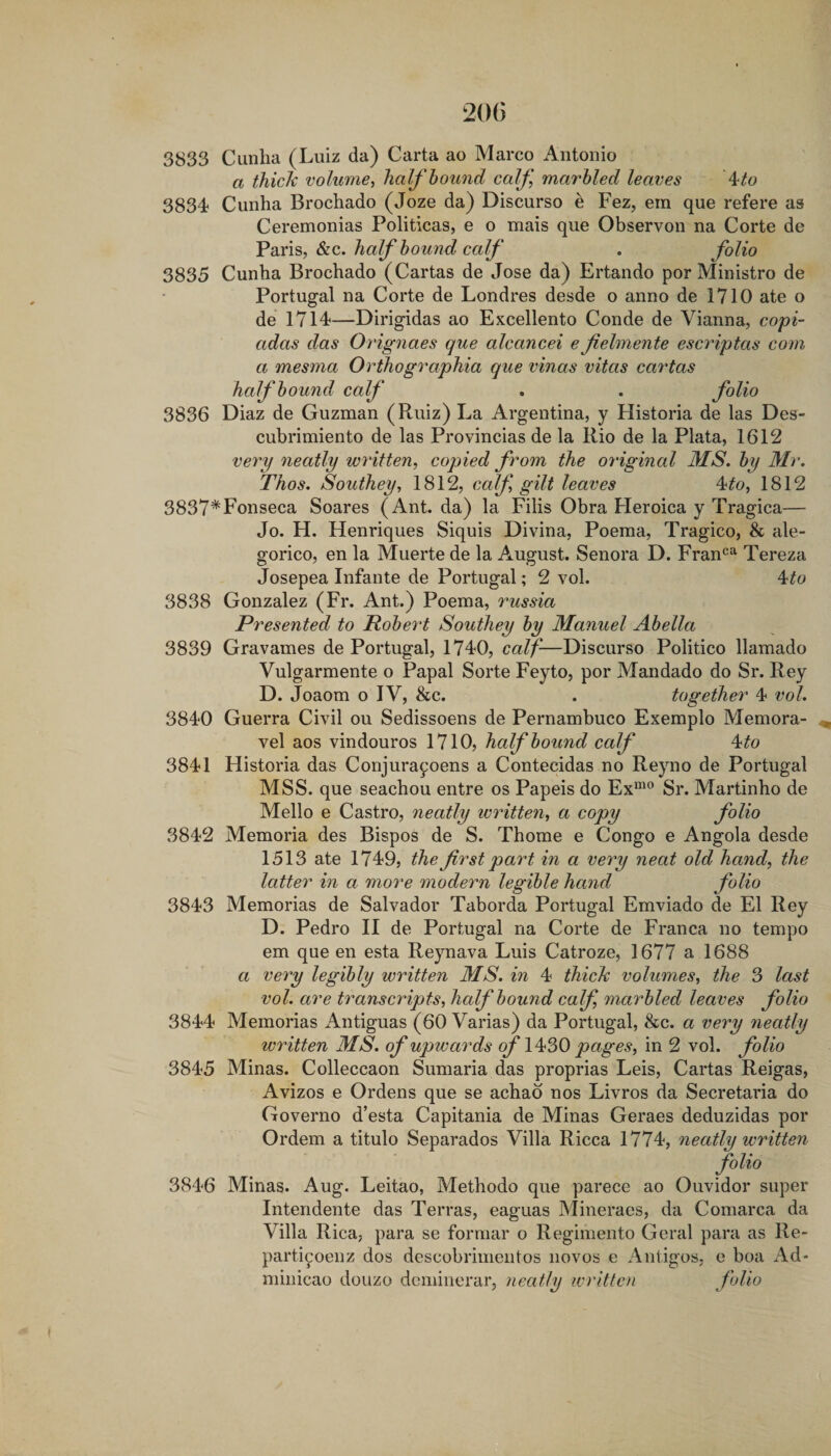 3833 Cunha (Luiz da) Carta ao Marco Antonio a thick volume^ half hound caf marhled leaves ^to 3834 Cunha Brochado (Joze da) Discurso e Fez, ein que refere as Ceremonias Politicas, e o mais que Observon na Corte de Paris, &amp;c. half hound calf . folio 3835 Cunha Brochado (Cartas de Jose da) Ertando por Ministro de Portugal na Corte de Londres desde o anno de 1710 ate o de 1714—Dirigidas ao Excellento Conde de Vianna, copi- adas das Orignaes que alcancei efielniente escriptas com a mesma Orthographia que vinas vitas cartas half hound calf . . folio 3836 Diaz de Guzman (Ruiz) La Argentina, y Historia de las Des- cubrimiento de las Provincias de la Rio de la Plata, 1612 verp neatly written, copied from the original MS.hy Mr. Thos. Southey, 1812, calf gilt leaves A^to, 1812 3837*Fonseca Soares (Ant. da) la Fills Obra Heroica y Tragica— Jo. H. Henriques Siquis Divina, Poema, Tragico, &amp; ale- gorico, en la Muerte de la August. Senora D. Fran*^^ Tereza Josepea Infante de Portugal; 2 vol. 4^o 3838 Gonzalez (Fr. Ant.) Poema, russia Presented to Robert Southey hy Manuel Ahella 3839 Gravames de Portugal, 1740, calf-—Discurso Politico llamado Vulgarmente o Papal Sorte Feyto, por Mandado do Sr. Rey D. Joaom o IV, &amp;c. . together 4 vol. 3840 Guerra Civil ou Sedissoens de Pernambuco Exemplo Memora- vel aos vindouros 1710, haf' hound calf ^to 3841 Historia das Conjurayoens a Contecidas no Reyno de Portugal MSS. que seachou entre os Papeis do Ex“^” Sr. Martinho de Mello e Castro, neatly written, a copy folio 3842 Memoria des Bispos de S. Thome e Congo e Angola desde 1513 ate 1749, the first part in a very neat old hand, the latter in a more modern legible hand folio 3843 Memorias de Salvador Taborda Portugal Emviado de El Rey D. Pedro II de Portugal na Corte de Franca no tempo em que en esta Reynava Luis Catroze, 1677 a 1688 a very legibly written MS. in 4 thick volumes, the 3 last vol. are transcripts, half hound calf, marhled leaves folio 3844 Memorias Antiguas (60 Varias) da Portugal, &amp;c. a very neatly written MS. of upwards of pages, in 2 vol. folio 3845 Minas. Colleccaon Sumaria das proprias Leis, Cartas Reigas, Avizos e Ordens que se achab nos Livros da Secretaria do Governo d’esta Capitania de Minas Geraes deduzidas por Ordem a titulo Separados Villa Ricca 1774, neatly written folio 3846 Minas. Aug. Leitao, Methodo que parece ao Ouvidor super Intendente das Terras, eaguas Mineracs, da Comarca da Villa Rica, para se formar o Regimento Geral para as Re- partiyoenz dos dcscobrinientos novos e Antigos, o boa i\d- minicao douzo dcminerar, neatly written folio