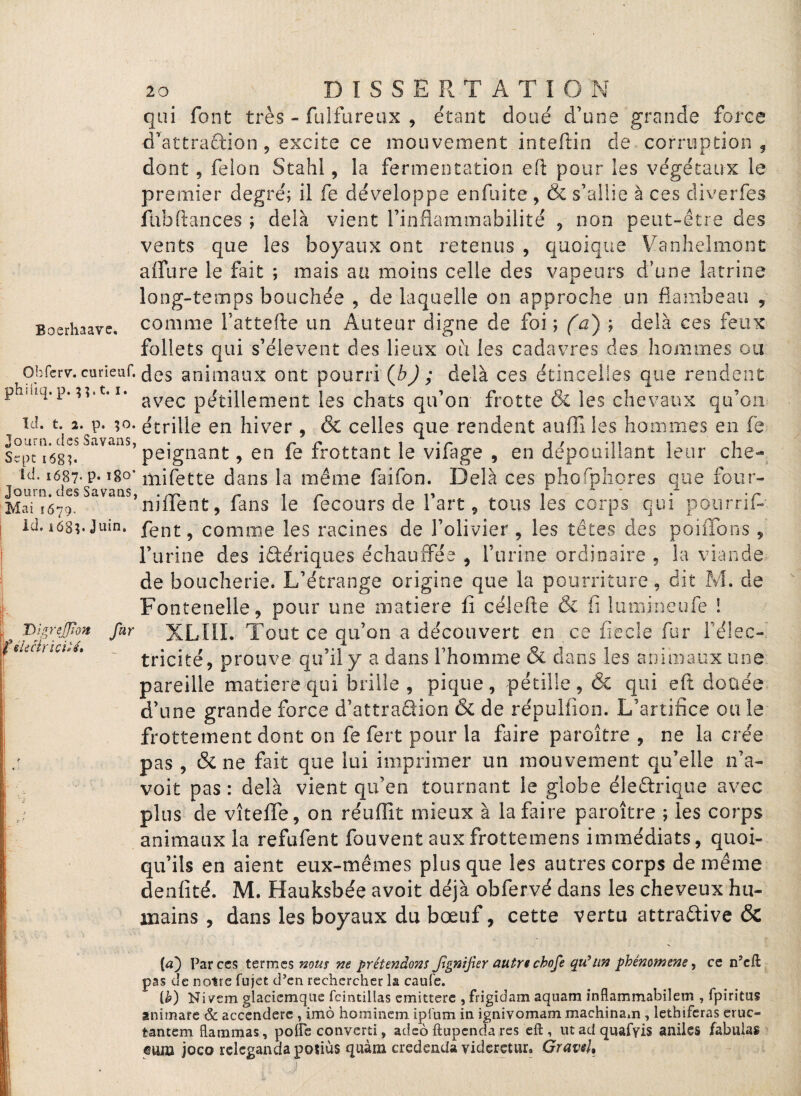 Boerhaave. qui font très - fulfureux , étant doué d’une grande force d’attraftion, excite ce mouvement inteflin de corruption , dont, félon Stahl, la fermentation efl: pour les végétaux le premier degré; il fe développe enfuite , & s’allie à ces diverfes fub(tances ; delà vient l’inflammabilité , non peut-être des vents que les boyaux ont retenus , quoique Vanhelmont allure le fait ; mais au moins celle des vapeurs d’une latrine long-temps bouchée , de laquelle on approche un flambeau , comme l’attefte un Auteur digne de foi ; (a) ; delà ces feux follets qui s’élèvent des lieux ou les cadavres des hommes ou obfcr\r. curieuf. (Jes animaux ont pourri (b) ; delà ces étincelles que rendent phuiq.p.??.t. i. avec pétillement les chats qu’on frotte & les chevaux qu’on id. t. 2. p. ;o. étrille en hiver , & celles que rendent aufîi les hommes en fe Journ» ci ss b a van s» • r* c* t ♦ /*» j / i Sqm68u peignant, en le trottant le vilage , en dépouillant leur che- id. i687- P-1§°’ mifette dans la même faifon. Delà ces phofphores que four- Journ. des Savaas, .^ i n i n , . .r Mai i679. nulent, fans le fecours de 1 art, tous les corps qui pourril- id. i68?. Juin. fent ? comme les racines de l’olivier, les têtes des poiübns , l’urine des ibériques échauffée , l’urine ordinaire , la viande de boucherie. L’étrange origine que la pourriture, dit M. de Fontenelle, pour une matière li célefte & fi lumineufe ! far XLIII. Tout ce qu’on a découvert en ce fiecle fur l’élec- ~ tricité, prouve qu’il y a dans l’homme & dans les animaux une pareille matière qui brille, pique, pétille, & qui eft douée d’une grande force d’attraQion & de répulfion. L’artifice ou le frottement dont on fe fert pour la faire paroître , ne la crée pas , & ne fait que lui imprimer un mouvement qu’elle n’a- voit pas : delà vient qu’en tournant le globe électrique avec plus de vîtefle, on réuffit mieux à la faire paroître ; les corps animaux la refufent fouvent aux frottemens immédiats, quoi¬ qu’ils en aient eux-mêmes plus que les autres corps de même denfité. M. Hauksbée avoit déjà obfervé dans les cheveux hu¬ mains , dans les boyaux du bœuf, cette vertu attractive & [a) Par ces termes nous ne prétendons Jignifier autre chofe qu'un phénomène, ce n’eft pas de notre fujet d’en rechercher la caufe. [h) Niyem glacicmque fcintillas emittere , frigidam aquam inflammabilem , fpiritus animare & accendere , imo hominem ipfnm in ignivomam machinam , lethiferas eruc- tantem flammas, pofle converti, adeô ftupenda res efl:, ut ad quafyzs aniles fabulas euna joco relcganda potiùs quàm credenda videretur, Graveh T>lgrejJion f électricité»