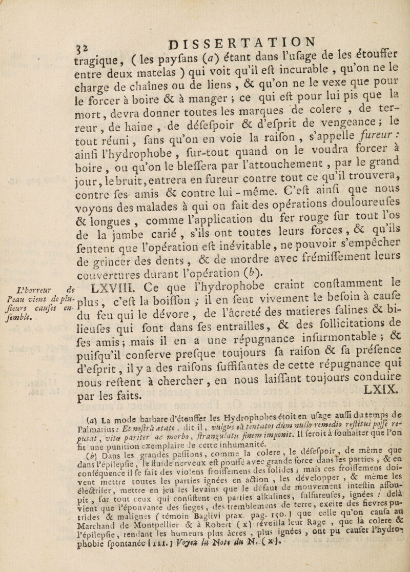 / / L'horreur Veau vient de p Jtiun caufes < Jim b le. DISSERTATION f tragique ( les payfans (a) étant dans l’ufage de les etoutter entre deux matelas ) qui voit qu’il eft incurable , qu on ne le charge de chaînes ou de liens , & qu’on ne le vexe que poul¬ ie forcer à boire & à manger ; ce qui eft pour lui pis que la mort, devra donner toutes les marques de colere , de ter¬ reur , de haine , de défefpoir & d’efprit de vengeance ; le tout réuni, fins qu’on en voie la raifon , s’appelle fureur : ainfi l’hydrophobe , fur-tout quand on le voudra forcer a boire , ou qu’on le bleffera par l’attouchement , par le grand jour, le bruit, entrera en fureur contre tout ce qu il tiouvera, contre fes amis & contre lui - même. C’eft ainfi que nous voyons des malades à qui on fait des opérations douioureufes & longues , comme l’application du fer rouge fur tout los de la jambe carié , s’ils ont toutes leurs forces , & qu ils fentent que l’opération eft inévitable, ne pouvoir s empecher de grincer des dents, & de mordre avec frémiffement leurs couvertures durant l’opération (b'). _ je LXVIII. Ce que l’hydrophobe craint conftamment le '-plus, c’eft la boiffon ; il en fent vivement le befoin à came  du feu qui le dévore , de l’âcreté des matières falines oc bi- üeufes qui font dans fes entrailles, & des follicitations de fes amis ; mais il en a une répugnance infurmontabie ; OC puifqu’il conferve prefque toujours fa raifon & fa preience d’efprit, il y a des raifons fuffifantës de cette répugnance qui nous reftent à chercher , en nous laiiïànt toujours conduire par les faits. LXlX* (a) ta mode barbare d’étouffer les Hydrophobes étoït en ufage aufli du temps de Palmarius: Et mfiràœtate, dit il, vulgu,*****dàmmlknmtdu rejh u,pojji ré¬ futât, vitct pariter ac morbo , flrans,u!atu Jiaem mpontt. U leroit a (ouhaiter que on fit une punition exemplaire le estes inhumanité. r . ■> » (b) oins les grandes pafïïons, comme la colere , le défefpoir de meme que dans i’épilepiie , le fluide nerveux eft pouffé avec grande force dans les parties , & en conféquen c e i 1 fe fait des violens froiknens des iolides 5 mais ces ftojffcmcn. do^ vent mettre toutes les parties ignées en afcion , les développer , & meme les éleétrifer , mettre en jeu les levains que le défaut de mouvement inteftm ^ * - pic , far tout ceux qui confiftent en parties alkalines, fui fur eu es l8n cs ’ vient que l’épouvante des fieges, des tremblemens de terre, excite des fiev P - trides 8c malignes ( témoin Baglivi prax. pag. flLie Cc:^e °.P ca,u Marchand de Montpellier 8c à Robert ( x) réveilla ieur Rage , quz a c°^r, Pépilepfie, rendant les humeurs plus âcres , plus ignees , ont pu cauiet J phobie fpontanée V°ÿW du N*