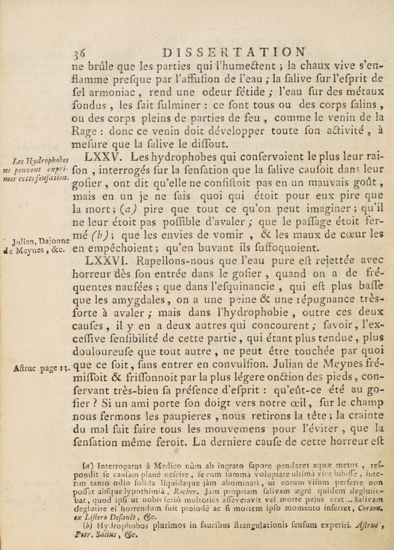 / 16 DÏSSE'R T A T I O N ne brûle que les parties qui Fhume&ent ; la chaux vive s’en¬ flamme prefque par Faffulion de Feau ; la falive furFefprit de fel armoniac , rend une odeur fétide ; Feau fur des métaux fondus 5 les fait fulminer : ce font tous ou des corps falins , ou des corps pleins de parties de feu , comme le venin de la -Rage : donc ce venin doit développer toute fon activité , à mefure que la falive le diffout. Les j{yjrophohes LXXV. Les hydrophobes qui confervoient le plus leur rai-' ne peuven^ expri- fon ? interrogés fur la fcnfation que la falive caufoit dan? leur f'*e‘ gober ? ont dit qu’elle ne conftftoit pas en un mauvais goût, mais en un je ne fus quoi qui étoit pour eux pire que la mort ; (aJ pire que tout ce ‘qu’on peut imaginer ; qu’il ne leur étoit pas poffible d’avaler ; que le paflage étoit fer¬ mé fh) ; que les envies de vomir , 6e les maux de cœur les de Mejass, ôcc. en empechoient ; qu en buvant ils iuifoquoient. LXXVI. Rapellons-nous que l’eau pure eft rejettee avec horreur dès fon entrée dans le gober , quand on a de fré¬ quentes naufées ; que dans Fefquinancie , qui eft plus baffe que les amygdales, on a une peine & une répugnance très- forte à avaler ; mais dans Fhydrophobie , outre ces deux caüfes , il y en a deux autres qui concourent; fa voir , Fex- celTive feniibilité de cette partie, qui étant plus tendue, plus douloureufe que tout autre , ne peut être touchée par quoi Aamc page i;. que ce foit, fans entrer en convulfton. Julian de Meynesfré- miffoit & friffonnoit par la plus légère on&ion des pieds , con- fervant très-bien fa préfence d’efprit : qu’eût-ce été au go- fer ? Si un ami porte fon doigt vers notre œil, fur le champ nous fermons les paupières , nous retirons la tête; la crainte du mal fait faire tous les mouvemens pour l’éviter , que la fenfation même feroit. La derniere caufe de cette horreur eft (a) Inîerrogatus à Medico num ab ingrato fapore penderet aqnæ metns , rei— pondit te caafam plané nei'cire , te cuin i'ummâ voloptate ultimâ vice bibdfe , i ri ce— rim tanto otlio folida liquidaque jàm abominari, oc eorum viium perferre non poffst abfque lypothimiâ , Rocher, Jarn propriarn faîivam segrè quidem déglutit- bat,quod ipft ut nobis feriô multotiés alFevcravit vel morte pejus erat... Salivarn deglucite ei horrendutn fuit proindè ac ft moitem ipfo momcnto inferret, Cortow. @x Lijïero Default, ('$c. {b) Hydrophobos plurimos in faucibus 'ftrangulationis fenfum cxperiri. Âjirue f Pstr. Salins,