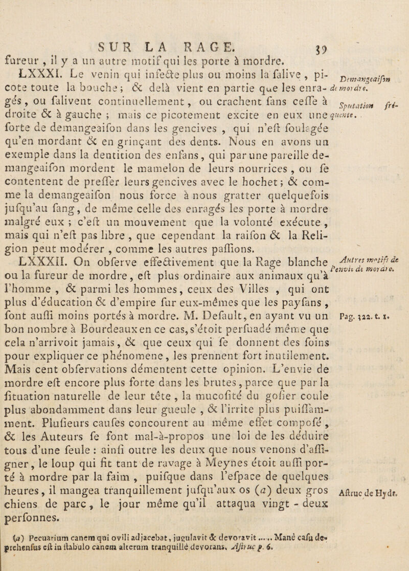 fureur , il y a un autre motif qui les porte à mordre. LXXXL Le venin qui infeâe plus ou moins la falive , pi- j^emangeaîfm cote toute la bouche; & delà vient en partie que les enra- démordu. gés, ou falivent continuellement, ou crachent fans celle à sputation fri- droite & à gauche ; mais ce picotement excite en eux 11 ne $«*»**. iorfce de demangeaifon dans les gencives , qui n’eft foukgée qu’en mordant de en grinçant des dents. Nous en avons un exemple dans la dentition des enfans, qui par une pareille de¬ mangeaifon mordent le mamelon de leurs nourrices , ou fe contentent de preffer leurs gencives avec le hochet; & com¬ me la demangeaifon nous force à nous gratter quelquefois jufqu’au fang, de même celle des enrages les porte à mordre malgré eux ; c’eft un mouvement que la volonté exécute , mais qui n’eft pas libre , que cependant la raifon & la Reli¬ gion peut modérer , comme les autres pallions, LXXXII. On obferve effectivement que la Rage blanche. Autres mw}* & , P -, , ni 1. . 9 L’envia dt morale. ou ia tureur de mordre, eix plus ordinaire aux animaux qu a l’homme , & parmi les hommes, ceux des Villes , qui ont plus d’éducation & d’empire fur eux-mêmes que les payfans , font auffi moins portés à mordre. M. Defaultfen ayant vu un Pag. *aa.t. x. bon nombre à Rourdeauxen ce cas,s’étoit perfuadé même que cela n’arrivoit jamais, & que ceux qui fe donnent des foins pour expliquer ce phénomène, les prennent fort inutilement. Mais cent obfervations démentent cette opinion. L’envie de mordre elf encore plus forte dans les brutes, parce que parla fituation naturelle de leur tête , la mucofité du gofier coule plus abondamment dans leur gueule , & l’irrite plus puiflàm- ment. PLufieurs caufes concourent au même effet compofé , & les Auteurs fe font mal-à-propos une loi de les déduire tous d’une feule : ainfi outre les deux que nous venons d’affi» gner, le loup qui fît tant de ravage à Meynes étoit auffi por¬ té à mordre par la faim , puifque dans l’elpace de quelques heures, il mangea tranquillement jufqu’aux os (a) deux gros AftrucdeHvdr. chiens de parc ^ le jour même qu’il attaqua vingt - deux perfonnes. (a) Pecuarium canemqui ovîli adjacebat, jugulavit & devoravit... .. Manè cafa de® Iprehgnfus eft in ilab'ulo caneni altcrum tranquille dsvorans, AJiruc£. 6»