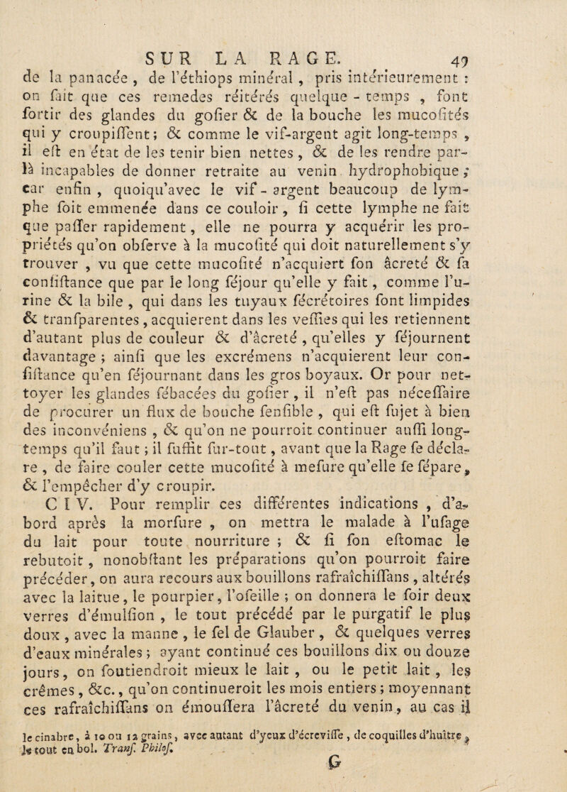 de la panacée , cle Féthiops minéral , pris intérieurement : on fiait que ces remedes réitérés quelque - temps , font: fortir des glandes du gofier & de la bouche les raucofités qui y croupiffent; & comme le vif-argent agit long-temps , il eft en état de les tenir bien nettes , & de les rendre par- là incapables de donner retraite au venin hydrophobique ; car enfin, quoiqu’avec le vif-argent beaucoup de lym¬ phe foit emmenée dans ce couloir , fi cette lymphe ne fait que pafler rapidement, elle ne pourra y acquérir les pro¬ priétés qu’on obferve à la mucofité qui doit naturellement s’y trouver , vu que cette mucofité n’acquiert fon âcreté & fa coniiftance que par le long féjour qu’elle y fait, comme bu¬ rine & la bile , qui dans les tuyaux fécrétoires font limpides & tranfparentes , acquièrent dans les veflîes qui les retiennent d’autant plus de couleur & d’âcreté , qu’elles y féjournent davantage ; ainfi que les excrémens n’acquierent leur con- fiftance qu’en féjournant dans les gros boyaux. Or pour net¬ toyer les glandes fébacées du gofier , il n’efi pas néceffàire de procurer un flux de bouche fenfible , qui eft fujet à bien des inconvéniens , & qu’on ne pourroit continuer auffi long¬ temps qu’il faut ; il fuffit far-tout, avant que la Rage fie décla¬ re , de faire couler cette mucofité à mefure qu’elle fefépare* & l’empêcher d’y croupir. CIV. Pour remplir ces différentes indications , d’a¬ bord apres la morfure , on mettra le malade à Fufage du lait pour toute nourriture ; & fi fon eftomac le rebutait, nonobflant les préparations qu’on pourroit faire précéder, on aura recours aux bouillons rafraîchiflans , altérés avec la laitue, le pourpier, Fofeille ; on donnera le fioir deux verres d’émulfion , le tout précédé par le purgatif le plus doux , avec la manne , le fiel de Glauber , & quelques verres d’eaux minérales ; ayant continué ces bouillons dix ou douze jours, on foutiendroit mieux le lait , ou le petit lait , les crèmes , &c., qu’on continueroit les mois entiers ; moyennant ces rafraîchiflans on émouflera l’âcre té du venin, au cas il le cinabre, â i© ou ia grains, avec autant d'yeux d’écrevifle , de coquilles d'huître ^ h tout eu bol. Tranf. Pbilof. Q