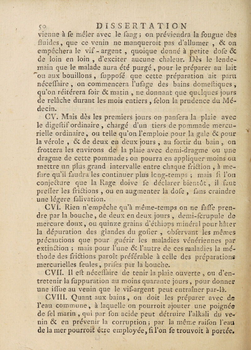 vienne à fe mêler avec le fang ; on préviendra la fougue des fluides 5 que ce venin ne manqueroit pas d’allumer , & on empêchera le vif-argent , quoique donné à petite dofe & de loin en loin , d’exciter aucune chaleur. Dès le lende¬ main que le malade aura été purgé , pour le préparer au lait ou aux bouillons , fuppofé que cette préparation ait para néceffaire , on commencera Fufage des bains domeftiques , qu’on réitérera foir & matin , ne donnant que quelques jours de relâche durant les mois entiers , félon la prudence du Mé¬ decin. CV. Mais dès les premiers jours oo panfera la plaie avec le digeftif ordinaire , chargé d’un tiers de pommade mercu¬ rielle ordinaire, ou telle qu’on l’emploie pour la gale & pour la vérole , & de deux en deux jours , au fortir du bain , on frottera les environs de^ la plaie avec demi-dragme ou une dragme de cette pommade ; ou pourra en appliquer moins au mettre un plus grand intervalle entre chaque friêfion , à me- fure qu’il faudra les continuer plus long-temps ; mais fi Ton conjëfture que la Rage, doive fe déclarer bientôt, il faut prefler les friftions , ou en augmenter la dofe , fans craindre une légère falivation. CVI. Rien n’empêche qu’à même-temps on ne fa (Te pren¬ dre par la bouche, de deux en deux jours , demi-fera pu le de mercure doux, ou quinze grains d’éthiops minéral pour hâter la dépuration des glandes du goder , obfervant les mêmes précautions que pour guérir les maladies vénériennes par extinction ; mais pour l’une & l’autre de ces maladies la mé¬ thode des frittions paroît préférable à celle des préparations mercurielles feules, prifes par la bouche. CVII. 11 eft néceflàire de tenir la plaie ouverte , ou d’en¬ tretenir îa fuppuration au moins quarante jours , pour donner une iiïue au venin que le vif-argent peut entraîner par-là. CVIII. Quant aux bains , on doit les préparer avec de l’eau commune, à laquelle on pourroit ajouter une poignée de fel marin , qui par fon acide peut détruire l’alkali du ve¬ nin & en prévenir la corruption; par la même raifon beau de la mer pourroit être employée, fl l’on fetrouvoit à portée.