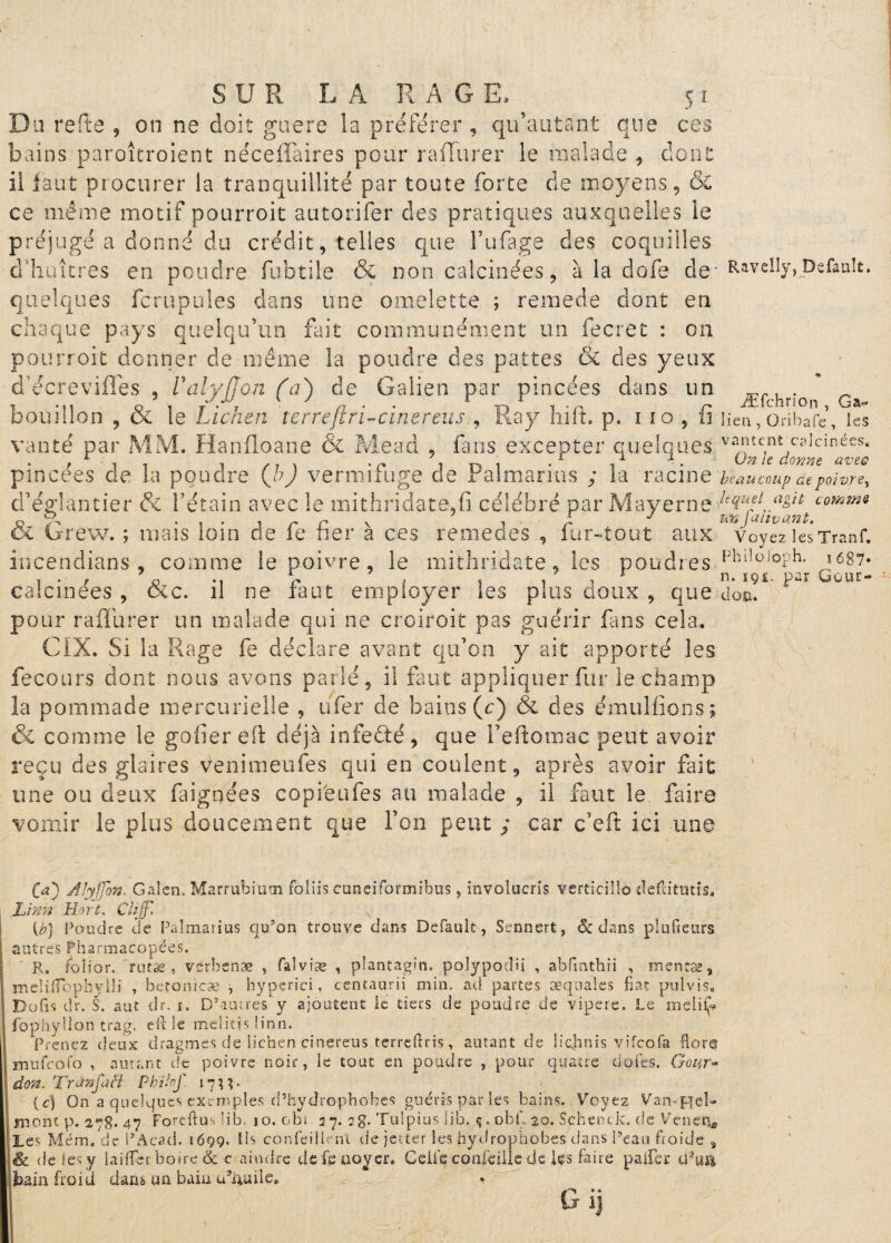 S1 S U R LA RA G E. Du refte 5 on ne doit guère la préférer , qu’autant que ces bains paroîtroient nécellàires pour rafïurer le malade , dont il faut procurer la tranquillité par toute forte de moyens, & ce même motif pourroit autorifer des pratiques auxquelles le préjugé a donné du crédit, telles que l’ufage des coquilles d'huîtres en poudre fubtile & non calcinées, à la dofe de- quelques fcrupules dans une omelette ; remede dont en chaque pays quelqu’un fait communément un fecret : on pourroit donner de même la poudre des pattes & des yeux décreviffes , Valyjjon (a) de Galien par pincées dans un bouillon , & le Lichen terreftri-cinereus ., Ray hift. p. i îo , fi vanté par MM. Hanfloane & Mead , fans excepter quelques pincées de la poudre (h) vermifuge de Palmarius ; la racine d’églantier fk l’étain avec le mithridaté,fi célébré par Mayerne & Grew. ; mais loin de fe fier à ces remedes , fur-tout aux incendians , comme le poivre, le mithridate, les poudres calcinées , &c. il ne faut employer les plus doux , que pour rafïurer un malade qui ne croiroit pas guérir fans cela. CIX. Si la Rage fe déclare avant qu’on y ait apporté les fecours dont nous avons parlé, il faut appliquer fur le champ la pommade mercurielle , ufer de bains (c) & des émulfions ; & comme le gofier eft déjà infefté, que l’eftomac peut avoir reçu des glaires venimeufes qui en coulent, après avoir fait une ou deux faignées copie ufes au malade , il faut le faire vomir le plus doucement que l’on peut ; car c’eft ici une Ravelly, Defauît. Æfchrîon , Ga« lien , Oribafc , les vantent calcinées. On le donne ave® bea u coup de poivre, lequel agit comme un falivant. Voyez les Tranf. Philoioph, i687« n. 191, par Gour- don. (a) Alyffon. Galen, Marrubium foliis euneiformibus , involucris verticilîô defiitutig. Lfnn Hart. Chjj. {b} Poudre de Palmarius qu’on trouve dans Default, Sennert, ôc dans plufieurs autres Pharmacopées. R. fcîior. rutse t vsrbenæ , falviæ , plantagin. pojypodii , abfinthji , m entas5 •incliflophylli , betonïcse , hyperici, centaurii min. ad partes æquales fiat pulvis. Do fis dr. S. aut dr. i. D’aua’es'y ajoutent le tiers de poudre de vipere. Le ràeliif? fophyllon trag. efi le melitjs lion. Prenez deux dragmes de lichen çinereus terreftris , autant de Üchnis vifcofa flore mufcofo , autant de poivre noir, le tout en poudre , pour quatre dotes. Gour- don. Tr an fa fl Phibnf 1733 • (c) On a quelques exemples d’hydrophobes guéris pat les bains. Voyez Van-pel- mont p. 278* 47 Foreftus ’ib. 10. obi 27. 2g. Tulpius lib. ç, obf 20. Schcnck. de Veneij, Les Mém. de PAcad. 1699. Us confeilleni de jeuer les hydrophobes dans Peau froide s <& de les y laifiei boire & r aindre de fe noyer. Celle coofeille de ks faire palier ibain froid dans an bain u’&rnle.