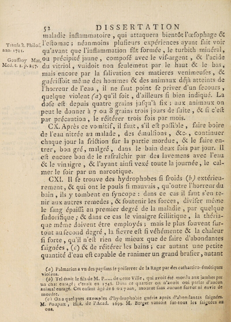 / S2 DISSERTATION maladie inflammatoire , qui attaquera bientôt l’oefophage Si Trai'.fai.philof.l’eftomac ; néanmoins plusieurs expériences ayant fait voir ann. i7il. qu’avant que l’inflammation fût formée , le turbith minéral, Geoffroy Mat.ou précipité jaune, compofé avec le vif-argent , & l’acide Med.t. i.p.aj7. du vitriol, vuidoit non feulement par le haut & le bas, mais encore par la falivation ces matières venimeufes, & guéri doit même des hommes & des animaux déjà atteints de l’horreur de l’eau , il ne faut point fe priver d’un fecours , quelque violent fa) qu’il foie , d’ailleurs fi bien indiqué. La dofe eft depuis quatre grains jafqifà fix ; aux animaux on peut le donner à 7 ou 8 grains trois jours de fuite , Si fl c’eft par précaution , le réitérer trois fois par mois. CX. Après ce vomitif, il faut, s’il efi pofllole , faire boire de l’eau nitrée au malade , des ému liions , Sic-, continuer chaque jour la friftion fur la partie mordue, & le faire en¬ trer, bon gré, malgré, dans le bain deux lois par jour. 11 eft encore bon de le rafraîchir par des lavemens avec l’eau & le vinaigre , & l’ayant ai 11 fi vexé toute la journée , le cal¬ mer !e foir par un narcotique. CX1. Il fe trouve des hydrophobes fi froids (bJ extérieu¬ rement, & qui ont le pouls fi mauvais , qu’outre l’horreur clu bain , ils y tombent en fyncope : dans ce cas il tant s en te¬ nir aux autres remedes, & loutenir les torces, tnviler meme le fang épaiffi au premier degré de la maladie , par quelque fudorifique ; & dans ce cas le vinaigre Icillitique , la théria¬ que même doivent être employés ; mais le plus fouvent fur- tout au fécond degré , la fievre eft fi véhémente & la chaleur fi forte , qu’il n’eft rien de mieux que de faire d’abondantes fai-ynées, (c) Si de réitérer les bains ; car autant une petite quantité d’eau eft capable de ranimer un grand brafier, autant (a) Falmarius a vu des payfans le préfervcr de la Rage par des cathartico- émétiques ■fciolcns. . , , 1 (£) Tel étoit le fils de M. P...... de cette Ville , qui avoit été mordu aux jambes par im chat enragé 5 c’écoit en 5746. Dans ce quartier on n’a voit oui parler d aucun animal enragé. Cet enfant âgé de 6 ou 7 ans > mourut iaas aucune fureur ni envie ce mordre. Ce) On a quelques exemples d’hydrophobie guérie apres d’abondantes faignees. Poupart , Hift. de l’Acad. 1699. Berger yancoit fur-tout les faignées au ont.