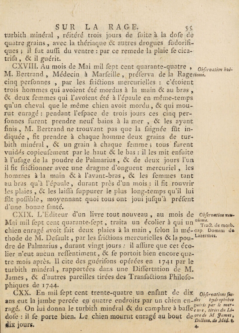 SUR LA RAGE, SJ, turbith minéral , réitéré trois jours de fuite à la dofe de quatre grains, avec la thériaque & autres drogues fiidorifi- ques ; il fut aufïi du ventre : par ce rernede la plaie fe cica- tri fa , & il guérit. r CXVIIL Au mois de Mai mil fept cent quarante-quatre , ohfirvathn hui- M. Bertrand , Médecin à Marfeiîle , préferva de la Rage cinq perfbnnes , par les fri&ions mercurielles : c’étoient trois hommes qui avoient été mordus à la main & au bras , & deux femmes qui Pavoient été à l’épaule en même-temps qu’un cheval que le même chien avoir mordu , & qui mou¬ rut enragé : pendant fefpace de trois jours ces cinq per- Tonnes furent prendre neuf bains à la mer , & les ayant finis , M. Bertrand ne trouvant pas que la fa ignée fût in¬ diquée , fit prendre à chaque homme deux grains de tur¬ bith minéral , & un grain à chaque femme ; tous furent vuidés copieufement par le haut & le bas : il les mit enfuite à l’ufage de la poudre de Palmarius , & de deux jours l’un il fit frictionner avec une dragme d’onguent mercuriel , les hommes à la main & à l’avant-bras , & les femmes tant au bras qu’à l’épaule, durant près d’un mois: il fit rouvrir les plaies , & les lai lia fuppurer le plus long-temps qu’il lui fût poffible, moyennant quoi tous ont joui jufqu’à préfent d’une bonne faute. CXIX. L’Editeur d’un livre tout nouveau , au mois de cbfervaiïonnm- Mai mil fept cent quarante-fept, traita un écolier à qui un drmorb. chien enragé avoit fait deux plaies à la main , félon la me-cap. Donmi thode de M. Default 9 par les fridtions mercurielles & la pou-La2erm5Sa dre de Palmarius , durant vingt jours : il afliire que cet éco¬ lier n’eut aucun reffentiment, & fe portoit bien encore qua¬ tre mois après. Il cite des gu criions opérées en 1741 par le turbith minéral, rapportées dans une DiiTertation de M. James, & d’autres pareilles tirées des Tranfadtions Philofo- phiques de 1744. CXX. En mil fept cent trente-quatre un enfant de dix Obfervatîomfm ans eut la jambe percée en quatre endroits par un chien en-** . hydrophobe# ragé. On lui donna le turbith minéral & du camphre à baffeTule, ^réesduU* dofe : il fe porte bien. Le chien mourut enragé au bout de^Tf^f 9 .. . r 0 Di mors, de Msê> %