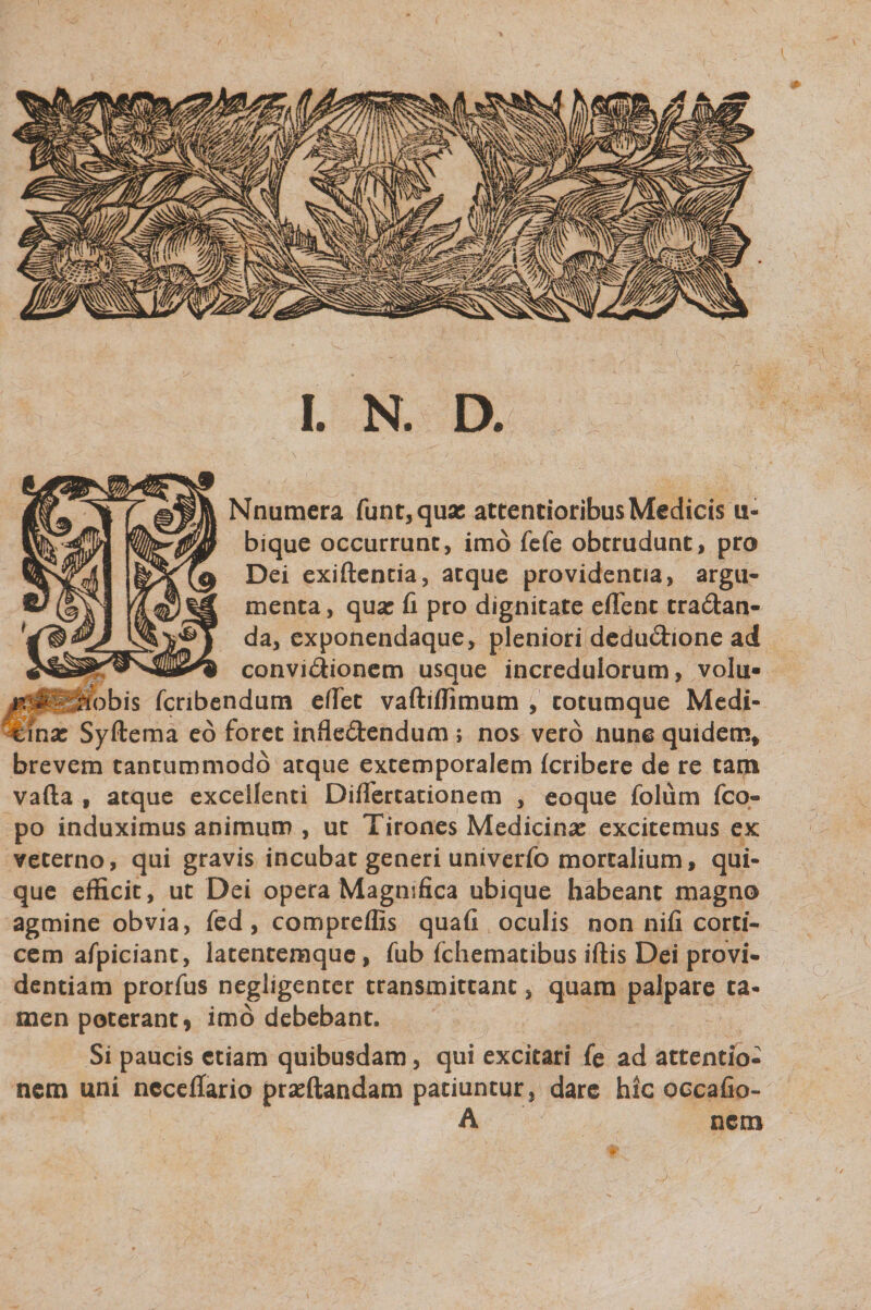 Nnumera funt,qu« attentioribus Medicis u« bique occurrunt, imo fefe obtrudunt, pro Dei exiftentia, aeque providentia, argu¬ menta , qua: fi pro dignitate efTent tra&amp;an- da, exponendaque, pleniori deduChone ad ^ - —— w convictionem usque incredulorum, volu» hobis fcnbendum edet vaftiffimum , totumque Medi¬ ana: Syftema eo foret infle&amp;endum ; nos vero nunc quidem* brevem tantummodo atque extemporalem feribere de re tam vafta f atque excellenti Diflertationem , eoque folum fco- po induximus animum , ut Tirones Medicina: excitemus ex veterno, qui gravis incubat generi univerfo mortalium, qui¬ que efficit, ut Dei opera Magnifica ubique habeant magno agmine obvia, fed, compreflls quafi oculis non nifi corti¬ cem afpiciant, latentemque, fub fchematibus iftis Dei provi¬ dentiam prorfus negligenter transmittant, quam palpare ta¬ men poterant, imo debebant. Si paucis etiam quibusdam, qui excitari fe ad attentio¬ nem uni ncceffario pra:ftandam patiuntur, dare hic occafio- A nem