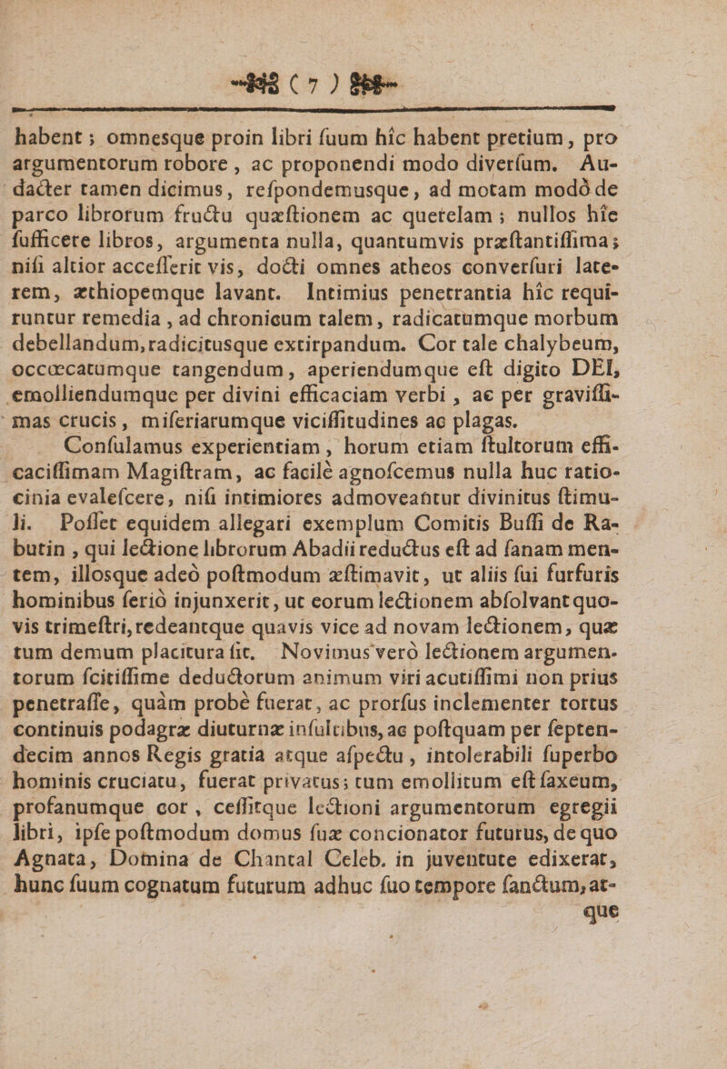 habent; omnesque proin libri Tuum hic habent pretium, pro argumentorum robore , ac proponendi modo diverfum. Au¬ dacter tamen dicimus, refponderrmsque, ad motam moddde parco librorum frudu quarftionem ac querelam ; nullos hie fufficere libros, argumenta nulla, quantumvis prxftantiflimai nili altior accefterit vis, do£ti omnes atheos converfuri late¬ rem, arthiopemque lavant. Intimius penetrantia hic requi¬ runtur remedia , ad chronicum talem, radicatumque morbum debellandum,radicitusque extirpandum. Cor tale chalybeum, occcecatumque tangendum, aperiendumque eft digito DE!, emolliendumque per divini efficaciam verbi, ae per graviffi- mas crucis, miferiarumque viciffitudines ac plagas. Confulamus experientiam, horum etiam ftultorum effi- caciffimam Magiftram, ac facile agnofcemus nulla huc ratio¬ cinia evalefcere, nifi intimiores admoveantur divinitus {limu¬ li. Poflet equidem allegari exemplum Comitis Buffi dc Ra- butin , qui ledione librorum Abadii redudus eft ad fanam men¬ tem, illosque adeo poftmodum asftimavit, ut aliis fui furfuris hominibus ferio injunxerit, uc eorum ledionem abfolvantquo¬ vis trimeftri,redeantque quavis vice ad novam ledionem, qui£ tum demum placitura lic. Novimus vero ledionem argumen- torum fcitiffime dedudorum animum viriacutiffimi non prius penetraffe, quam probe fuerat, ac prorfus inclementer tortus continuis podagrae diuturnas in fui tibiis, ac poftquam per fepten- decim annos Regis gratia atque afpedu, intolerabili fuperbo hominis cruciatu, fuerat privatus; tum emollitum eftfaxeum, profanumque cor , ceffitque ledioni argumentorum egregii libri, ipfe poftmodum domus fux concionator futurus, de quo Agnata, Domina de Chantal Celeb. in juventute edixerat, hunc fuum cognatum futurum adhuc fuo tempore fandum, at-