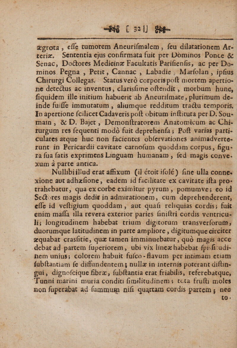 C 3»IJ ^grota , efle tumorem Aneurifmalem , feu dilatationem Ar- teriXo Sententia ejus confirmata fuit per Dominos Ponce &amp; Senae, Dodores Medicinas Facultatis Parifienfis, ac per Do¬ minos Pegna , Petit, Cannae , Labadie * Marfolan , ipfius Chirurgi Collegas, Status vero corporispoft mortem apertio¬ ne detedus ac inventus, clarisfime oftendit, morbum hunc, fiquidem ille initium habuerit ab Aneuriimate, plurimum de¬ inde fuiffe immutatum , aliumque redditum tradu temporis. In apertione fcilicet Cadaveris poft obitum inftitura perD. Sou- main , &amp; D«, Bajet, Demonftratorem Anatomicum ac Chi¬ rurgum res fequenti modo fuit deprehenfa ; Poft varias parti¬ culares atque huc non facientes obfervationes animadverte¬ runt in Pericardii cavitate carnofum quoddam corpus, figu* ra fua fatis exprimens Linguam humanam , fed magis conve. xum a parte antica. Nullibi illud erat affixum (il etoit ifole) fine ulla conne* xione aut adhaefione, eadem id facilitate ex cavitate ifta pro* trahebatur, qua ex corbe eximitur pyrum , pomum ve 5 eo id Sed res magis dedit in admirationem , cum deprehenderent, cfle id veftigium quoddam, aut quafi reliquias cordis&gt; fuit enim mafla illa revera exterior paries finiftri cordis ventricu¬ li; longitudinem habebat trium digitorum cransverforum, duorumque latitudinem in parte ampliore, digitumque circiter aequabat crasfitie, quae tamen imminuebatur, quo magis aece debatad partem fuperiorem, ubi vix linese habebat fpisficudi- nem unius; colorem habuit fufeo-flavum per intimam etiam {ubftantiam fe diffundentem; nulla? in internis poterant diftin- gui, dignofeique fibra?, fubftantia erat friabilis, referebatque, Tuniii marini muria conditi fimilitudinem; teta frufti moles non fuperabat ad fummum nifi quartam cordis partem j nec to*