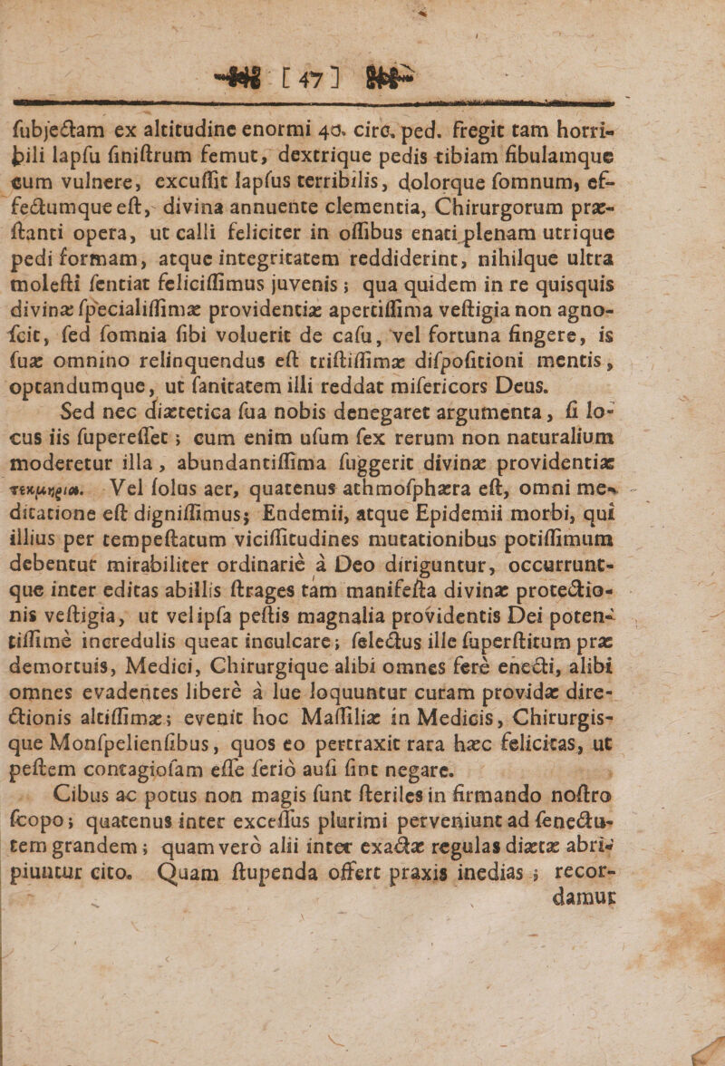 I ,*f4i t 47 ] —■--- -■ - ■ I -- r-1- fubjeflam ex altitudine enormi 40, circ. ped. fregit tam horri- fcili lapfu finiftrum femut, dextrique pedis tibiam fibulamque eum vulnere, excuffit lapfus terribilis, dplorque fomnum, cf- fe£tumqueeftv divina annuente clementia, Chirurgorum prae- flanti opera, ut calli feliciter in offibus enati plenam utrique pedi formam, atque integritatem reddiderint, nihilque ultra tnolefti fcntiat feliciffimus juvenis; qua quidem in re quisquis divina fpecialiffimse providentias apertiflima veftigianon agno- fcit, fed fomnia fibi voluerit de cafu, vel fortuna fingere, is fuse omnino relinquendus eft triftifiimse difpofitioni mentis, optandumque, ut fanitatem illi reddat mifericors Deus. Sed nec dietetica fua nobis denegaret argumenta, fi lo¬ cus iis fupereflet &gt; cum enim ufum fex rerum non naturalium moderetur illa, abundantiflima fuggeric divina providentiae Vel folus aer, quatenus athmofphasra eft, omni me% dicatione eft digniffimus* Endemii, atque Epidemii morbi, qui illius per tempeftatum viciffitudines mutationibus potiflimum debentur mirabiliter ordinarie a Deo diriguntur, occurrunt- que inter editas abillis ftrages tam manifefta divinae prote&amp;io- nis veftigia, ut velipfa peftis magnalia providentis Dei poten- tillime incredulis queat inculcare; feletftus ille fuperftitum pras demortuis, Medici, Chirurgique alibi omnes fere ene£ti, alibi omnes evadentes libere a lue loquuntur curam providae dire¬ ctionis altiffimae; evenit hoc Maftiliae in Medicis, Chirurgis¬ que Monfpelienfibus, quos eo pertraxit rara haec felicitas, ut peftem contagiofam effe ferio aufi fine negare. Cibus ac potus non magis funt fteriles in firmando noftro fcopo; quatenus inter exceflus plurimi perveniunt ad fene&amp;u- tem grandem; quam vero alii inter exaitas regulas dictae abri¬ piuntur cito» Quam ftupenda offert praxis inedias ; recor- ^ \ damur