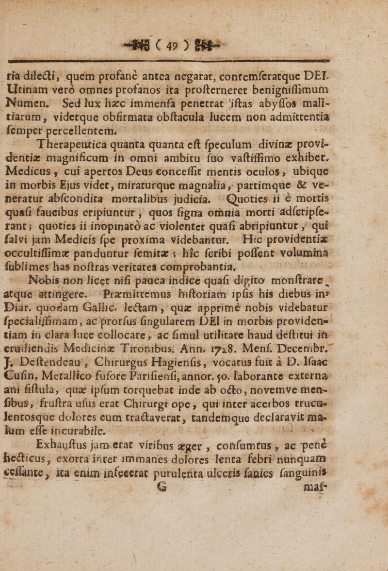 CB9P ria dilefti, quem profane antea negarat, contemferatque DEL Ucinam vero omnes profanos ira profternerec benigniflimum Numen. Sed lux hasc immenfa penetrat 'iftas abyflbs mali* tiarum, videtque obfirmata obftacula lucem non admittentia femper percellentemr Therapeutica quanta quanta eft fpeculum divinas provi¬ dentias magnificum in omni ambitu fuo vaftrffitno exhibet, Medicus , cui apertos Deus eonceffit mentis oculos, ubique in morbis Ejus videt, miraturque magnalia,- partimque &amp; ve¬ neratur abfcondica mortalibus judicia. Quoties ii e mortis quafi faucibus eripiuntur, quos figna omnia morti adfcripfe** rant; quoties ii inopinato ac violenter qua fi abripiuntur, qui falvi jam Medicis fpc proxima videbantur. Hic providentia occultiffimas panduntur femitas s hic fcribi pollent volumina fublimes has noftras veritates comprobantia. Nobis non licet nifi pauca indice quafi digito monffrare ^ atque attingere. Promittemus biftoriam ipfis his diebus in* Diar. quodam Gailie. leftam, quas apprime nobis videbatur fpecialifiimam, ac prorfus lingularem DEI in morbis providens tiam in clara luce collocare, ac fimui utilitate haud defticui in erudiendis Medicinas Tironibus. Ann. 172.8. Menf. Decem fer. J* Deftendeau , Chirurgus Hagienfis, vocatus fuit a D. Ifaae Cufin, Metallico fufore Parifienfi, annor. 50. laborante externa ani fiftula, quas ipfum torquebat inde ab ofto, novemve mem- fibus, fruftra ufus erat Chirurgi ope, qui incer acerbos trucis* Jentosque dolores eum tranaverat, tandem que declaravit ma* lum efie incurabile^ * Exhayftus jam erat viribus asger, confuturus, ac pene foedlicus, exorta inter immanes dolores lenta febri nunquam ceflante, ita enim infecerat purulenta ulceris lanies fanguinis