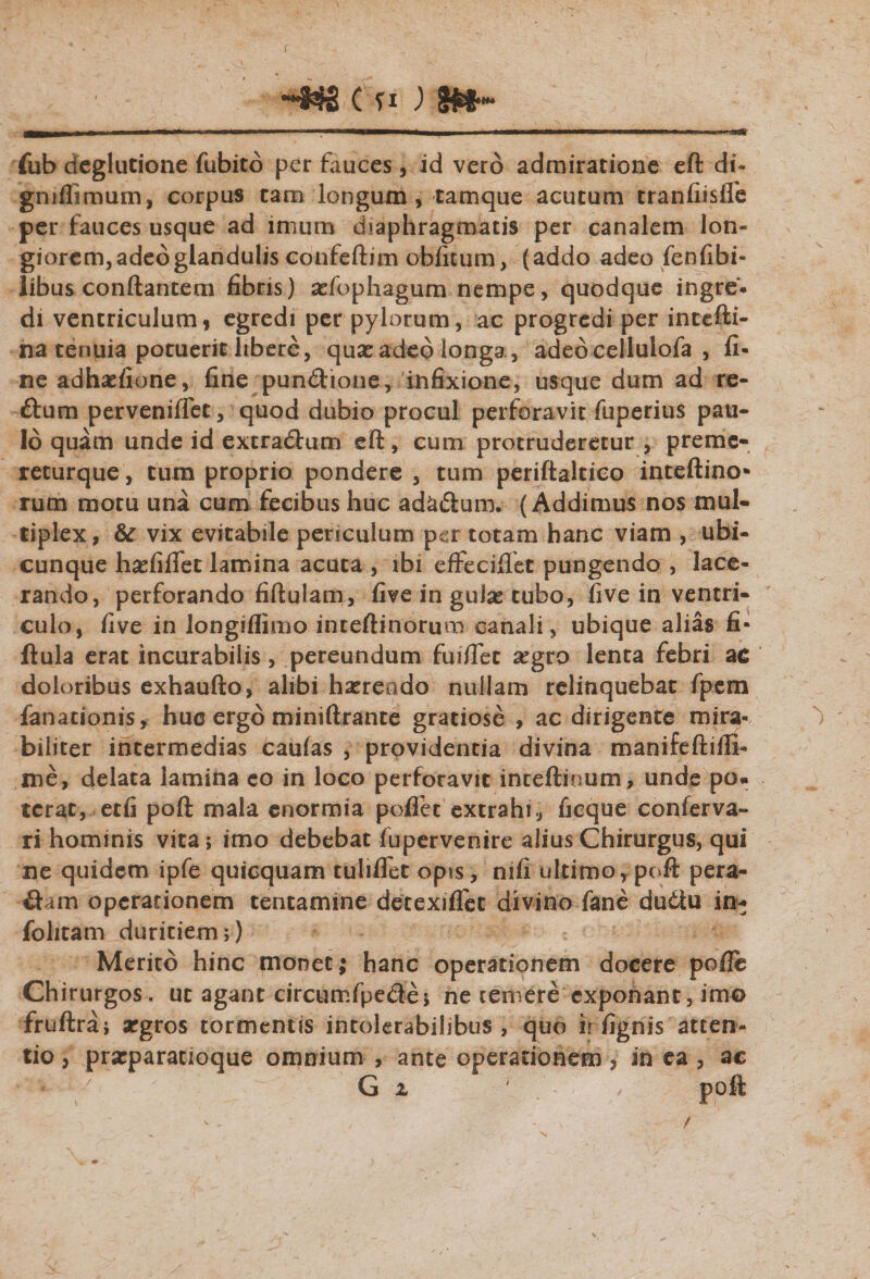 fub dcglutione fubito per fauces, id vero admiratione eft di- gniflimum, corpus tam longum , tamque acutum tranfiislfe per fauces usque ad imum diaphragmatis per canalem lon¬ giorem, adeo glandulis confeftim oblitum, (addo adeo fenfibi- libus conflantem fibris) asfophagum nempe, quodque ingre¬ di ventriculum, egredi per pylorum, ac progredi per intefti- na tenuia potuerit libere, quas adeo longa , adedcellulofa , fi¬ ne adhaslione, fine pun&amp;ione, in fixione, usque dum ad re- ftum perveniffet, quod dubio procul perforavit fuperius pau¬ lo quam unde id extradtum eft, cum protruderetur , preme- returque, tum proprio pondere , tum periftaltieo inteftino» rum motu una cum fecibus huc ad&amp;iftum. (Addimus nos mul¬ tiplex, &amp; vix evitabile periculum per totam hanc viam , ubi¬ cunque hasfiffet lamina acuta , ibi effeciffet pungendo , lace¬ rando, perforando fiftulam, five in gulas tubo, five in ventri¬ culo, five in longiflimo inteftinorum canali, ubique alias fi- ftula erat incurabilis, pereundum fuifiet asgro lenta febri ac doloribus exhaufto, alibi haerendo nullam relinquebat fpem fanacionis, huc ergo miniftrante gratiose , ac dirigente mira¬ biliter intermedias caufas , providentia divina manifeftiffh me, delata lamina eo in loco perforavit inteftioum, unde po¬ terat, etfi poft mala enormia poffet extrahi, ficque conferva- ri hominis vita; imo debebat fupervenire alius Chirurgus, qui ne quidem ipfe quicquam tuliflet opis, mfi ultimo,poft pera¬ gam operationem tentamine detexifTet divino fane du6tu in* fohtam duritiem;) Merito hinc monet; hanc operationem docere poffe Chirurgos, uc agant circumfpe&amp;e; ne temere exponant, imo fruftra; argros tormentis intolerabilibus , quo irfignis atten¬ tio , praeparatioque omnium , ante operationem , in ea , ac