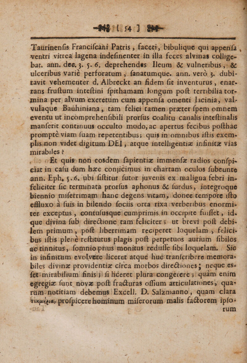 hm* 154 ] m- Taurinenfis Francifcani Patris, faceti, bibulique qui appenfa % ventri vitrea lagena indefinenter in illa feces alvinas collige¬ bat. ann, dee. 3. 6. deprehendas Ileum St vulneribus, &amp; ulceribus varie perforatum, fanatumque. ann. vero 3. dubi¬ tavit vehementer d. Albreckt an fidem fit inventurus, enar¬ rans fruftum inteftini fpithamam longum poft terribilia tor¬ mina per alvum excretum cum appenfa omenti lacinia, val¬ vulaque Bauhiniana, tam felici tamen prseter fpem omnem eventu ut incomprehenfibili prorfus coalitu canalis inteftinalis manferit continuus occulto modo, ac apertus fecibus pofthac prompte viam fuam repetentibus; quis in omnibus iftis exem¬ plis non videt digitum DEI, atque intelligentiae infinitae vias mirabiles ? f Et quis non eosdem fapientiae immenfa: radios confpi- ciat in cafu dum haec conjicimus in chartam oculos fubeunte ann. Eph4 5,6. ubi fiftitur futor juvenis ex maligna febri in¬ feliciter fic terminata prorfus aphonus 6c furdus, integroque biennio miferrimam hanc degens vitam, donec tempore ifto effluxo a fuis in bilendo fociis orta rixa verberibus enormi¬ ter exceptus , contufusque cumprimis in occrpite fuiflec, id- que divina fub directione tam feliciter; ut brevi poft debi¬ lem primum , poft liberrimam reciperer loquelam , felici¬ bus iftis plere reftitutus plagis poft perpetuos aurium fibilos ac tinnitus, fomnio prius monitus redufle fibi loquelam. Sic in infinitum evolvere liceret aeque huc tranferibere memora¬ biles divina: providentia: circa morbos directiones J neque es- fet mirabilium finis; fi liceret plura congerere ; quam enim egregia: funt nova: poft fra&amp;uras offium articulationes, qua¬ rum notitiam debemus ExcelL D. Salzmanno, quam clara profpicere hominum miferorum malis fa&amp;orem ipfo* rum