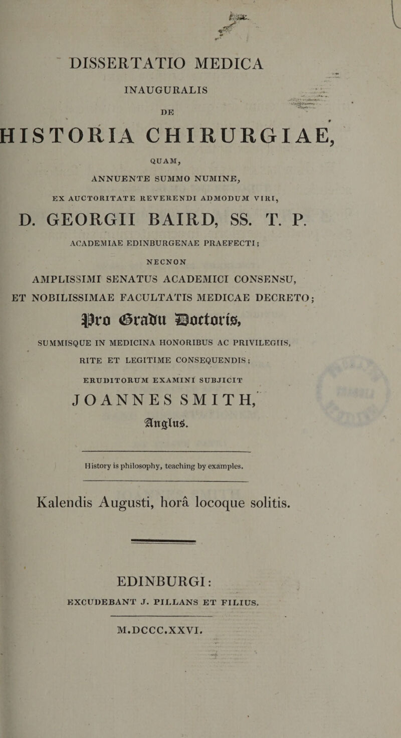 DISSERTATIO MEDICA INAUGURALIS DE HISTORIA CHIRURGIAE, QUAM, ANNUENTE SUMMO NUMINE, EX AUCTORITATE REVERENDI ADMODUM VIRI, D. GEORGII BAIRD, SS. T. P. ACADEMIAE EDINBURGENAE PRAEFECTI; NECNON AMPLISSIMI SENATUS ACADEMICI CONSENSU, ET NOBILISSIMAE FACULTATIS MEDICAE DECRETO; $10 tStabu Soctoiiss, SUMMISQUE IN MEDICINA HONORIBUS AC PRIVILEGIIS, RITE ET LEGITIME CONSEQUENDIS; ERUDITORUM EXAMINI SUBJICIT JOANNES SMITH, Ungtu*. History is philosophy, teaching by examples. Kalendis Augusti, hora locoque solitis. EDINBURGI: EXCUDEBANT J. PILLANS ET FILIUS. M.DCCC.XXVI