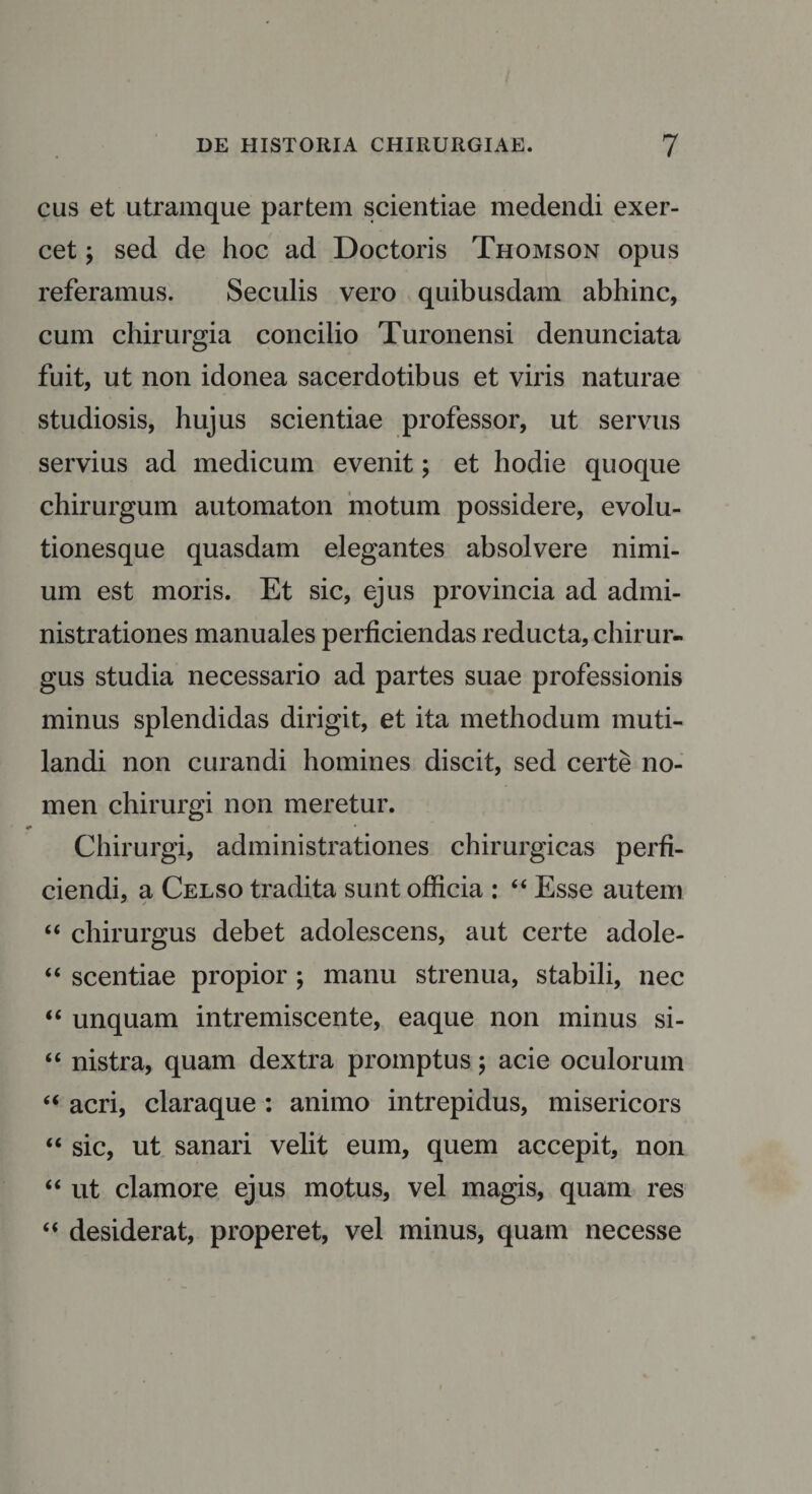 cus et utramque partem scientiae medendi exer¬ cet ; sed de hoc ad Doctoris Thomson opus referamus. Seculis vero quibusdam abhinc, cum chirurgia concilio Turonensi denunciata fuit, ut non idonea sacerdotibus et viris naturae studiosis, hujus scientiae professor, ut servus servius ad medicum evenit; et hodie quoque chirurgum automaton motum possidere, evolu¬ tionesque quasdam elegantes absolvere nimi¬ um est moris. Et sic, ejus provincia ad admi- nistrationes manuales perficiendas reducta, chirur¬ gus studia necessario ad partes suae professionis minus splendidas dirigit, et ita methodum muti¬ landi non curandi homines discit, sed certe no¬ men chirurgi non meretur. Chirurgi, administrationes chirurgicas perfi¬ ciendi, a Celso tradita sunt officia : “ Esse autem “ chirurgus debet adolescens, aut certe adole- “ scentiae propior ; manu strenua, stabili, nec “ unquam intremiscente, eaque non minus si- “ nistra, quam dextra promptus; acie oculorum “ acri, claraque : animo intrepidus, misericors “ sic, ut sanari velit eum, quem accepit, non “ ut clamore ejus motus, vel magis, quam res “ desiderat, properet, vel minus, quam necesse