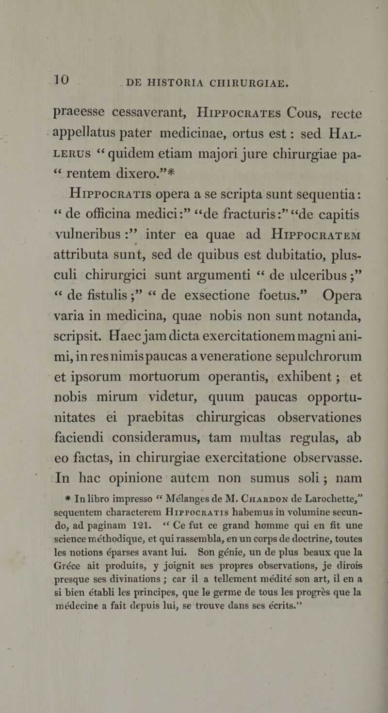 praeesse cessaverant, Hippocrates Cous, recte appellatus pater medicinae, ortus est: sed Hal- lerus “ quidem etiam majori jure chirurgiae pa- “ rentem dixero.”* Hippocratis opera a se scripta sunt sequentia: “ de officina medici:” “de fracturis:”“de capitis vulneribus inter ea quae ad Hippocratem attributa sunt, sed de quibus est dubitatio, plus¬ culi chirurgici sunt argumenti “ de ulceribus j” “ de fistulis ;” “ de exsectione foetus.” Opera varia in medicina, quae nobis non sunt notanda, scripsit. Haec jam dicta exercitationem magni ani¬ mi, in res nimis paucas a veneratione sepulchrorum et ipsorum mortuorum operantis, exhibent; et nobis mirum videtur, quum paucas opportu¬ nitates ei praebitas chirurgicas observationes faciendi consideramus, tam multas regulas, ab eo factas, in chirurgiae exercitatione observasse. In hac opinione autem non sumus soli; nam * In libro impresso “ Melanges de M. Chardon de Larochette,” sequentem characterem Hippocratis habemus in volumine secun¬ do, ad paginam 121. ‘f Ce fut ce grand homme qui en fit une Science methodique, et qui rassembla, en un corps de doctrine, toutes les notions eparses avant lui. Son genie, un de plus beaux que la Grece ait produits, y joignit ses propres observations, je dirois presque ses divinations ; car il a teli ement m edite son art, il en a si bien etabli les principes, que le germe de tous les progres que la medecine a fait depuis lui, se trouve dans ses ecrits.”