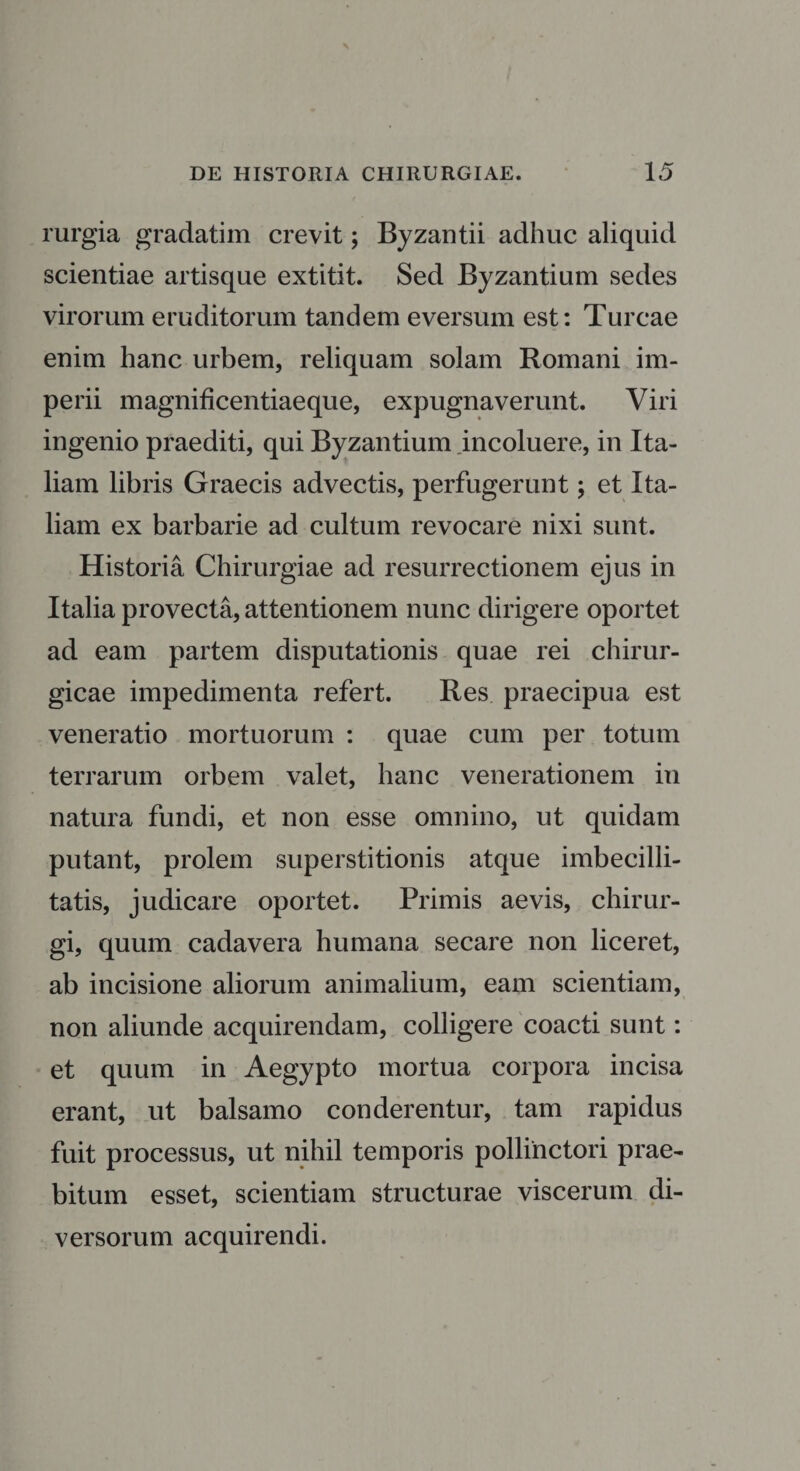 rurgia gradatim crevit; Byzantii adhuc aliquid scientiae artisque extitit. Sed Byzantium sedes virorum eruditorum tandem eversum est: Tureae enim hanc urbem, reliquam solam Romani im¬ perii magnificentiaeque, expugnaverunt. Viri ingenio praediti, qui Byzantium incoluere, in Ita¬ liam libris Graecis advectis, perfugerunt; et Ita¬ liam ex barbarie ad cultum revocare nixi sunt. Historia Chirurgiae ad resurrectionem ejus in Italia provecta, attentionem nunc dirigere oportet ad eam partem disputationis quae rei chirur¬ gicae impedimenta refert. Res praecipua est veneratio mortuorum : quae cum per totum terrarum orbem valet, hanc venerationem in natura fundi, et non esse omnino, ut quidam putant, prolem superstitionis atque imbecilli¬ tatis, judicare oportet. Primis aevis, chirur¬ gi, quum cadavera humana secare non liceret, ab incisione aliorum animalium, eam scientiam, non aliunde acquirendam, colligere coacti sunt: et quum in Aegypto mortua corpora incisa erant, ut balsamo conderentur, tam rapidus fuit processus, ut nihil temporis pollinctori prae¬ bitum esset, scientiam structurae viscerum di¬ versorum acquirendi.