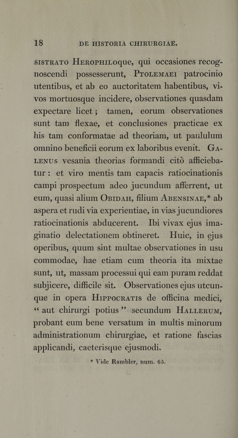 sistrato HEROPHiLoque, qui occasiones recog¬ noscendi possesserunt, Ptolemaei patrocinio utentibus, et ab eo auctoritatem habentibus, vi¬ vos mortuosque incidere, observationes quasdam expectare licet; tamen, eorum observationes sunt tam flexae, et conclusiones practicae ex his tam conformatae ad theoriam, ut paululum omnino beneficii eorum ex laboribus evenit. Ga¬ lenus vesania theorias formandi cito afficieba¬ tur : et viro mentis tam capacis ratiocinationis campi prospectum adeo jucundum afferrent, ut eum, quasi alium Obidah, filium Abensinae,* ab aspera et rudi via experientiae, in vias jucundiores ratiocinationis abducerent. Ibi vivax ejus ima¬ ginatio delectationem obtineret. Huic, in ejus operibus, quum sint multae observationes in usu commodae, hae etiam cum theoria ita mixtae sunt, ut, massam processui qui eam puram reddat subjicere, difficile sit. Observationes ejus utcun¬ que in opera Hippocratis de officina medici, “ aut chirurgi potius ” secundum Hallerum, probant eum bene versatum in multis minorum administrationum chirurgiae, et ratione fascias applicandi, caeterisque ejusmodi. * Vide Rambler, num. 65,