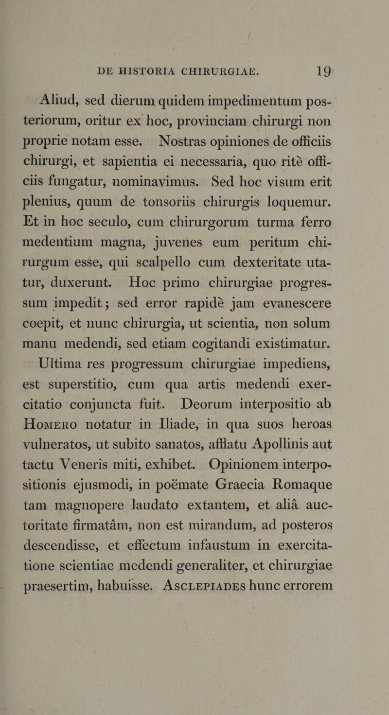 Aliud, sed dierum quidem impedimentum pos¬ teriorum, oritur ex hoc, provinciam chirurgi non proprie notam esse. Nostras opiniones de officiis chirurgi, et sapientia ei necessaria, quo rite offi¬ ciis fungatur, nominavimus. Sed hoc visum erit plenius, quum de tonsoriis chirurgis loquemur. Et in hoc seculo, cum chirurgorum turma ferro medentium magna, juvenes eum peritum chi¬ rurgum esse, qui scalpello cum dexteritate uta¬ tur, duxerunt. Hoc primo chirurgiae progres¬ sum impedit; sed error rapide jam evanescere coepit, et nunc chirurgia, ut scientia, non solum manu medendi, sed etiam cogitandi existimatur. Ultima res progressum chirurgiae impediens, est superstitio, cum qua artis medendi exer¬ citatio conjuncta fuit. Deorum interpositio ab Homero notatur in Iliade, in qua suos heroas vulneratos, ut subito sanatos, afflatu Apollinis aut tactu Veneris miti, exhibet. Opinionem interpo¬ sitionis ejusmodi, in poemate Graecia Romaque tam magnopere laudato extantem, et alia auc¬ toritate firmatam, non est mirandum, ad posteros descendisse, et effectum infaustum in exercita¬ tione scientiae medendi generaliter, et chirurgiae praesertim, habuisse. Asclepiades hunc errorem