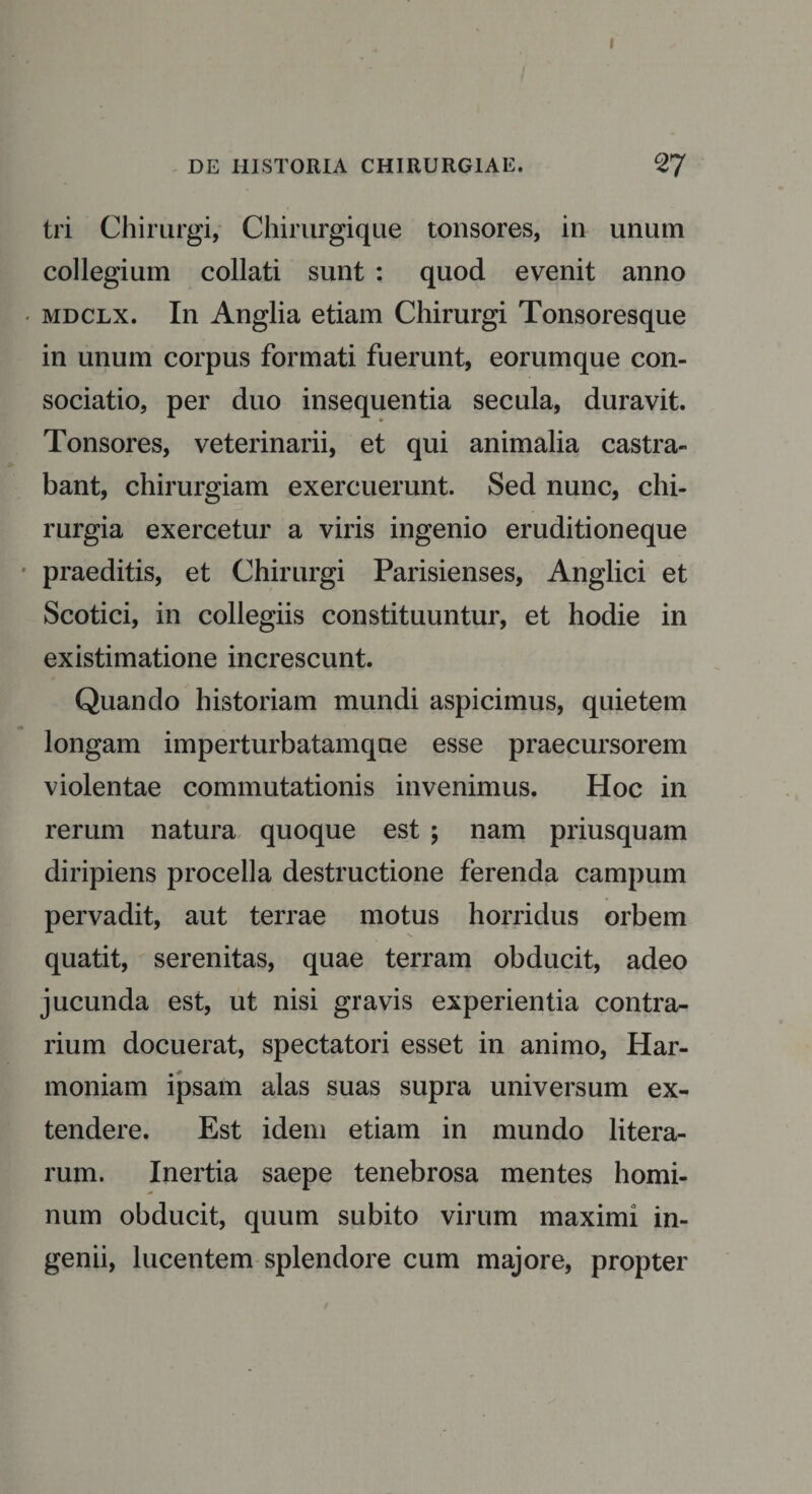 DE HISTORIA CHIRURGIAE. 2TJ tri Chirurgi, Chirurgique tonsores, in unum collegium collati sunt : quod evenit anno &lt; mdclx. In Anglia etiam Chirurgi Tonsoresque in unum corpus formati fuerunt, eorumque con¬ sociatio, per duo insequentia secula, duravit. Tonsores, veterinarii, et qui animalia castra¬ bant, chirurgiam exercuerunt. Sed nunc, chi¬ rurgia exercetur a viris ingenio eruditioneque praeditis, et Chirurgi Parisienses, Anglici et Scotici, in collegiis constituuntur, et hodie in existimatione increscunt. Quando historiam mundi aspicimus, quietem longam imperturbatamqne esse praecursorem violentae commutationis invenimus. Hoc in rerum natura quoque est ; nam priusquam diripiens procella destructione ferenda campum pervadit, aut terrae motus horridus orbem quatit, serenitas, quae terram obducit, adeo jucunda est, ut nisi gravis experientia contra¬ rium docuerat, spectatori esset in animo, Har¬ moniam ipsam alas suas supra universum ex¬ tendere. Est idem etiam in mundo litera- rum. Inertia saepe tenebrosa mentes homi¬ num obducit, quum subito virum maximi in¬ genii, lucentem splendore cum majore, propter