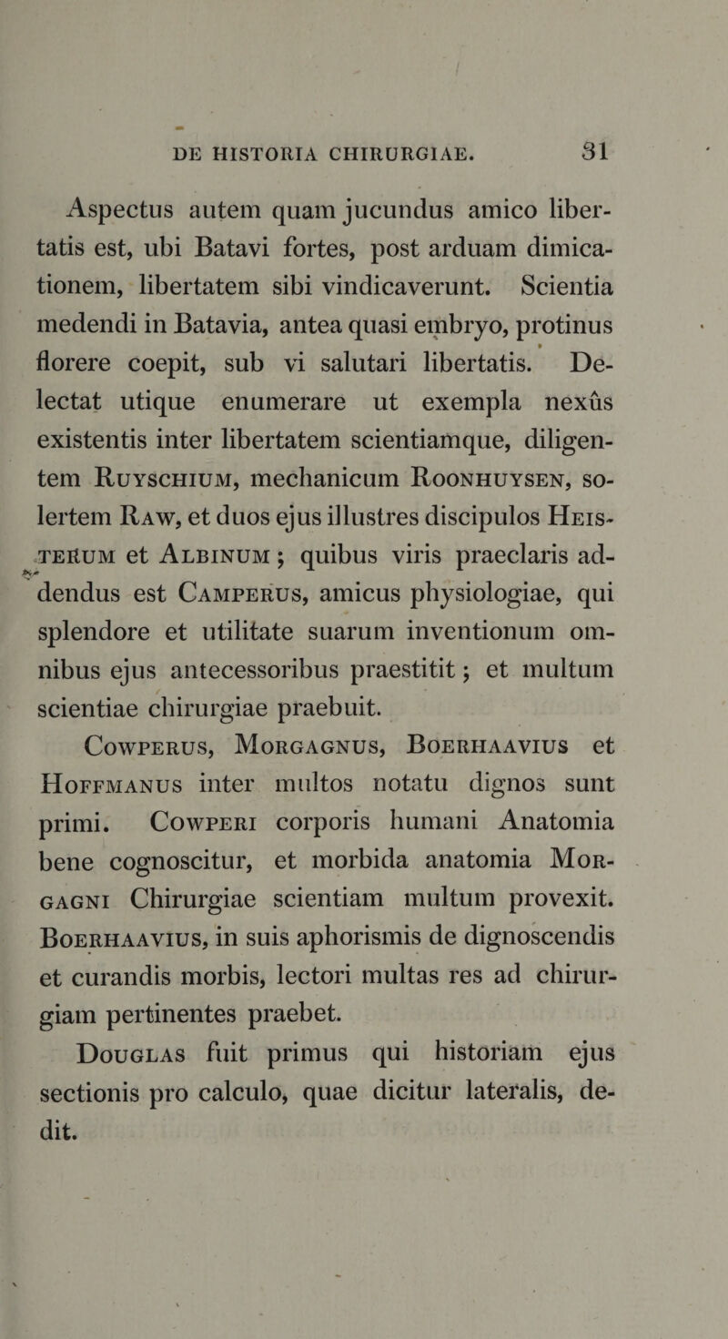 Aspectus autem quam jucundus amico liber¬ tatis est, ubi Batavi fortes, post arduam dimica¬ tionem, libertatem sibi vindicaverunt. Scientia medendi in Batavia, antea quasi embryo, protinus florere coepit, sub vi salutari libertatis. De¬ lectat utique enumerare ut exempla nexus existentis inter libertatem scientiamque, diligen¬ tem Ruyschium, mechanicum Roonhuysen, so- lertem Raw, et duos ejus illustres discipulos Heis- teRum et Albinum ; quibus viris praeclaris ad- dendus est Camperus, amicus physiologiae, qui splendore et utilitate suarum inventionum om¬ nibus ejus antecessoribus praestitit; et multum scientiae chirurgiae praebuit. Cowperus, Morgagnus, Boerhaavius et Hoffmanus inter multos notatu dignos sunt primi. Cowperi corporis humani Anatomia bene cognoscitur, et morbida anatomia Mor¬ gagni Chirurgiae scientiam multum provexit. Boerhaavius, in suis aphorismis de dignoscendis et curandis morbis, lectori multas res ad chirur¬ giam pertinentes praebet. Douglas fuit primus qui historiam ejus sectionis pro calculo, quae dicitur lateralis, de¬ dit.