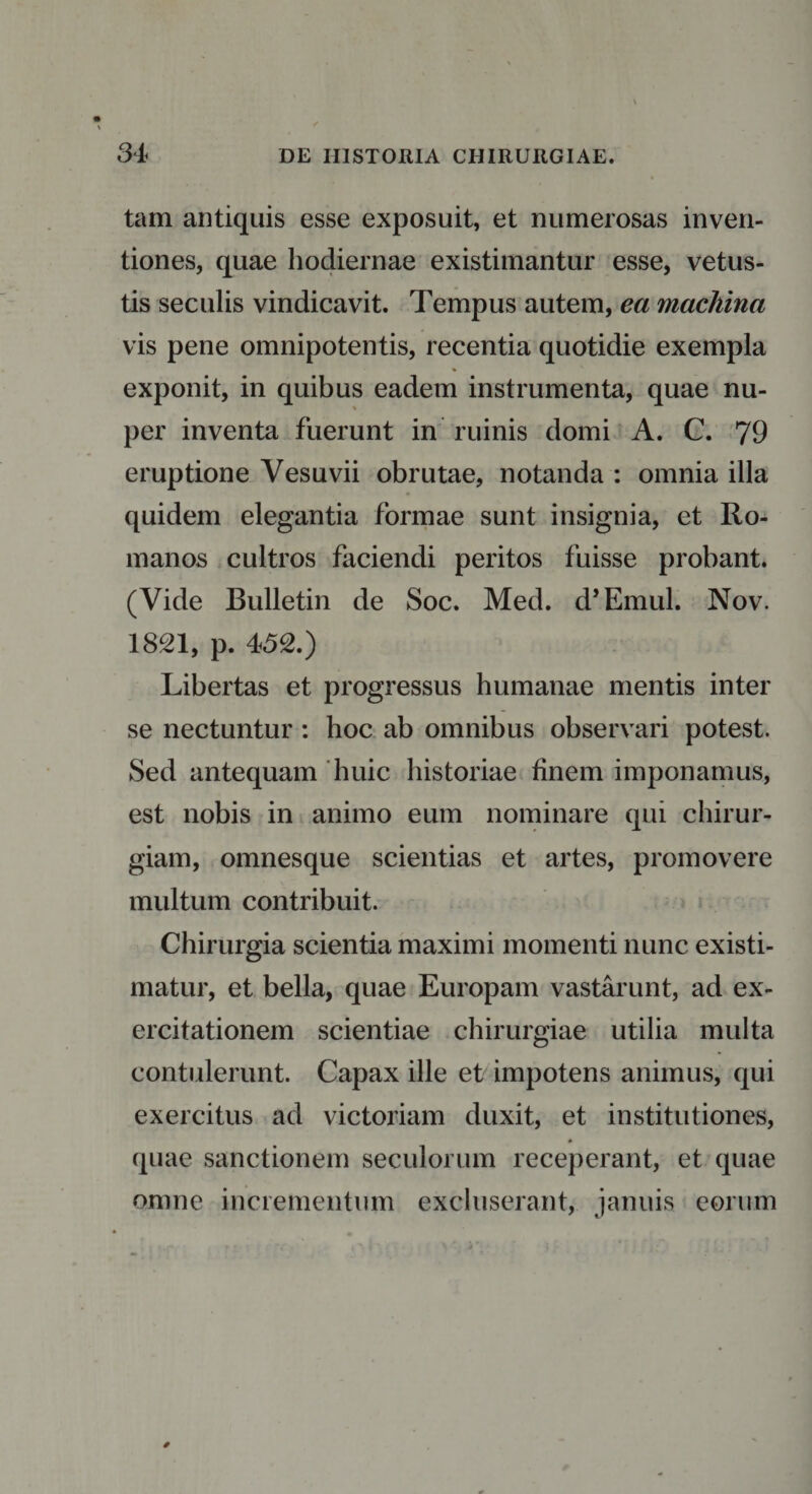 tam antiquis esse exposuit, et numerosas inven¬ tiones, quae hodiernae existimantur esse, vetus¬ tis seculis vindicavit. Tempus autem, ea machina vis pene omnipotentis, recentia quotidie exempla exponit, in quibus eadem instrumenta, quae nu¬ per inventa fuerunt in ruinis domi A. C. 79 eruptione Vesuvii obrutae, notanda : omnia illa quidem elegantia formae sunt insignia, et Ro¬ manos cultros faciendi peritos fuisse probant. (Vide Bulletin de Soc. Med. d’Emul. Nov. 1821, p. 452.) Libertas et progressus humanae mentis inter se nectuntur : hoc ab omnibus observari potest. Sed antequam huic historiae finem imponamus, est nobis in animo eum nominare qui chirur¬ giam, omnesque scientias et artes, promovere multum contribuit. Chirurgia scientia maximi momenti nunc existi¬ matur, et bella, quae Europam vastarunt, ad ex¬ ercitationem scientiae chirurgiae utilia multa contulerunt. Capax ille et impotens animus, qui exercitus ad victoriam duxit, et institutiones, quae sanctionem seculorum receperant, et quae omne incrementum excluserant, januis eorum