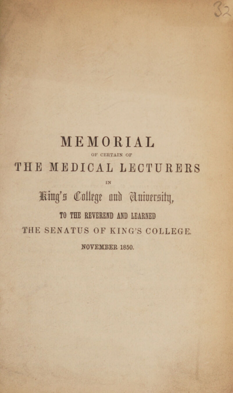 MEMORIAL OF CERTAIN OF THE MEDICAL LECTURERS IN Hittg's Cnllrgt unit $lninersiiij, TO THE REVEREND AND LEARNED THE SENATUS OF KING’S COLLEGE. NOVEMBER 1850.