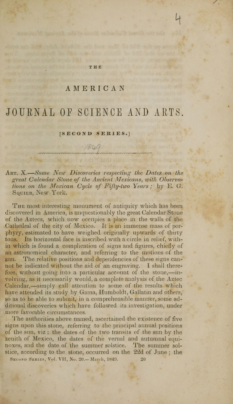 4 THE AMERICAN JOURNAL OF SCIENCE AND ARTS. [SECOND SERIES.] ’ /'8Ufi Art. X.—Some New Discoveries respecting the Dates on the great Calendar Stone of the Ancient Mexicans, with Observa¬ tions on the Mexican Cycle of Fifty-two Years ; by E. G. Squier, New York. The most interesting monument of antiquity which has been discovered in America, is unquestionably the great Calendar Stone of the Aztecs, which now occupies a place in the walls of the Cathedral of the city of Mexico. It is an immense mass of por¬ phyry, estimated to have weighed originally upwards of thirty tons. Its horizontal face is inscribed with a circle in relief, with¬ in which is found a complication of signs and figures, chiefly of an astronomical character, and referring to the motions of the sun. The relative positions and dependencies of these signs can¬ not be indicated without the aid of an engraving. I shail there¬ fore, without going into a particular account of the stone,—in¬ volving, as it necessarily would, a complete analysis of the Aztec Calendar,—simply call attention to some of the results which have attended its study by Gama, Humboldt, Gallatin and others, so as to be able to submit, in a comprehensible manner, some ad¬ ditional discoveries which have followed its investigation, under more favorable circumstances. The authorities above named, ascertained the existence of live signs upon this stone, referring to the principal annual positions of the sun, viz : the dates of the two transits of the sun by the zenith of Mexico, the dates of the vernal and autumnal equi¬ noxes, and the date of the summer solstice. The summer sol¬ stice, according to the stone, occurred on the 22d of June ; the Second Series, Vol. VII, No. 20.— March, 1840. 20