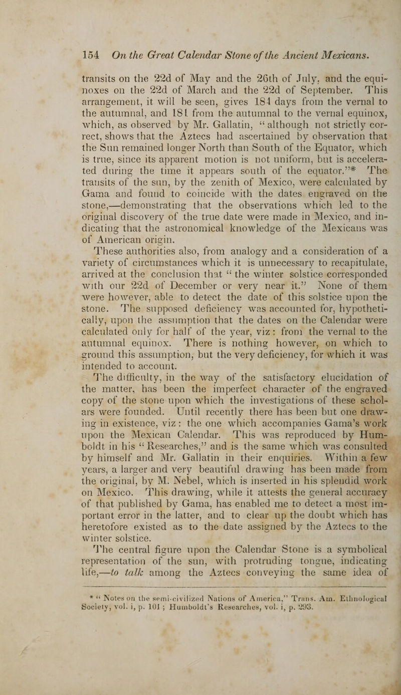 transits on the 22d of May and the 26th of July, and the equi¬ noxes on the 22d of March and the 22d of September. This arrangement, it will be seen, gives 184 days from the vernal to the autumnal, and 181. from the autumnal to the vernal equinox, which, as observed by Mr. Gallatin, “although not strictly cor¬ rect, shows that the Aztecs had ascertained by observation that the Sun remained longer North than South of the Equator, which is true, since its apparent motion is not uniform, but is accelera¬ ted during the time it appears south of the equator.55* The transits of the sun, by the zenith of Mexico, were calculated by Gama and found to coincide with the dates engraved on the stone,—demonstrating that the observations which led to the original discovery of the true date were made in Mexico, and in¬ dicating that the astronomical knowledge of the Mexicans was of American origin. These authorities also, from analogy and a consideration of a variety of circumstances which it is unnecessary to recapitulate, arrived at the conclusion that “ the winter solstice corresponded with our 22d of December or very near it.55 None of them were however, able to detect the date of this solstice upon the stone. The supposed deficiency was accounted for, hypotheti¬ cally, upon the assumption that the dates on the Calendar were calculated only for half of the year, viz: from the vernal to the autumnal equinox. There is nothing however, on which to ground this assumption, but the very deficiency, for which it was intended to account. The difficulty, in the way of the satisfactory elucidation of the matter, has been the imperfect character of the engraved copy of the stone upon which the investigations of these schol¬ ars were founded. Until recently there has been but one draw¬ ing in existence, viz : the one which accompanies Gama’s work upon the Mexican Calendar. This was reproduced by Hum¬ boldt in his “Researches,” and is the same which was consulted by himself and Mr. Gallatin in their enquiries. Within a few years, a larger and very beautiful drawing has been made from the original, by M. Nebel, which is inserted in his splendid work on Mexico. This drawing, while it attests the general accuracy of that published by Gama, has enabled me to detect a most im¬ portant error in the latter, and to clear up the doubt which has heretofore existed as to the date assigned by the Aztecs to the winter solstice. The central figure upon the Calendar Stone is a symbolical representation of the sun, with protruding tongue, indicating life,—to talk among the Aztecs conveying the same idea of * “ Notes on the semi-civilizerl Nations of America,” Trans. Am. Ethnological Society, vol. i, p. 101 ; Humboldt’s Researches, vol. i, p. 293.