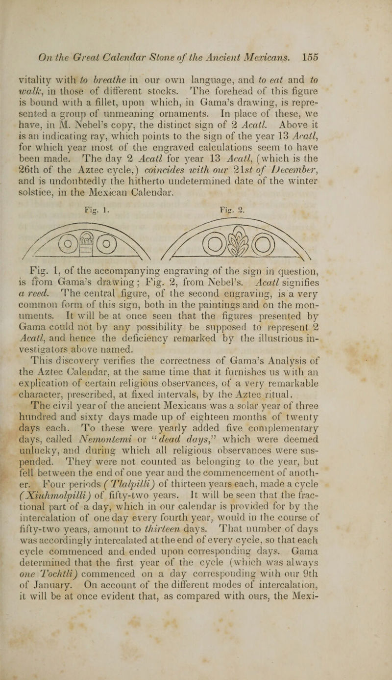 vitality with to breathe in our own language, and to eat and to walk, in those of different stocks. The forehead of this figure is bound with a fillet, upon which, in Gama’s drawing, is repre¬ sented a group of unmeaning ornaments. In place of these, we have, in M. Nebel’s copy, the distinct sign of 2 Acatl. Above it is an indicating ray, which points to the sign of the year 13 AecUl, for which year most of the engraved calculations seem to have been made. The day 2 Acatl for year 13 Acatl, (which is the 26th of the Aztec cycle,) coincides with our 2Lst of December, and is undoubtedly the hitherto undetermined date of the winter solstice, in the Mexican Calendar. Fig. 1. Fig. 2. Fig. 1, of the accompanying engraving of the sign in question, is from Gama’s drawing; Fig. 2, from Nebel’s. Acatl signifies a reed. Idle central figure, of the second engraving, is a very common form of this sign, both in the paintings and on the mon¬ uments. It will be at once seen that the figures presented by Gama could not by any possibility be supposed to represent 2 Acatl, and hence the deficiency remarked by the illustrious in¬ vestigators above named. This discovery verifies the correctness of Gama’s Analysis of the Aztec Calendar, at the same time that it furnishes us with an explication of certain religious observances, of a very remarkable character, prescribed, at fixed intervals, by the Aztec ritual. The civil year of the ancient Mexicans was a solar year of three hundred and sixty days made up of eighteen months of twenty days each. To these were yearly added five complementary days, called Nemontemi or “ dead days,” which were deemed unlucky, and during which all religious observances were sus¬ pended. They were not counted as belonging to the year, but fell between the end of one year and the commencement of anoth¬ er. Four periods ( TlaljAlli) of thirteen years each, made a cycle (Xiuhmolpilli) of fifty-two years. It will be seen that the frac¬ tional part of a day, which in our calendar is provided for by the intercalation of one day every fourth year, would in the course of fifty-two years, amount to thirteen days. That number of days was accordingly intercalated at the end of every cycle, so that each cycle commenced and ended upon corresponding days. Gama determined that the first year of the cycle (which was always one Tochtli) commenced on a day corresponding with our 9th of January. On account of the different modes of intercalation, it will be at once evident that, as compared with ours, the Mexi-