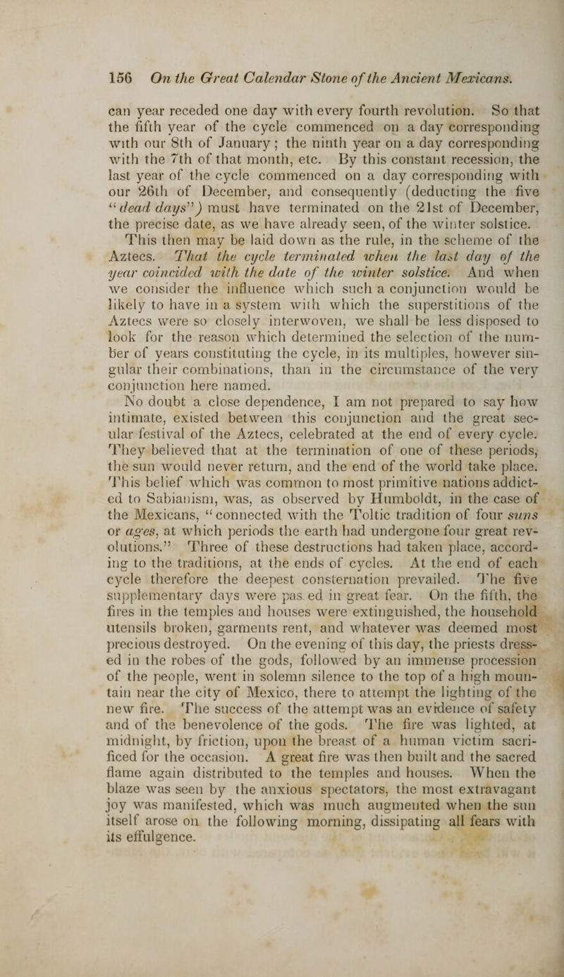 can year receded one day with every fourth revolution. So that the fifth year of the cycle commenced on a day corresponding with our 8th of January; the ninth year on a day corresponding with the 7 th of that month, etc. By this constant recession, the last year of the cycle commenced on a day corresponding with our 26th of December, and consequently (deducting the five “dead days”) must have terminated on the 21st of December, the precise date, as we have already seen, of the winter solstice. This then may be laid down as the rule, in the scheme of the Aztecs. That the cycle terminated rohen the last day of the year coincided with the date of the winter solstice. And when we consider the influence which such a conjunction would be likely to have in a system with which the superstitions of the Aztecs were so closely interwoven, we shall be less disposed to look for the reason which determined the selection of the num¬ ber of years constituting the cycle, in its multiples, however sin¬ gular their combinations, than in the circumstance of the very conjunction here named. No doubt a close dependence, 1 am not prepared to say how intimate, existed between this conjunction and the great sec¬ ular festival of the Aztecs, celebrated at the end of every cycle. They believed that at the termination of one of these periods, the sun would never return, and the end of the world take place. This belief which was common to most primitive nations addict¬ ed to Sabianism, was, as observed by Humboldt, in the case of the Mexicans, “connected with the Toltic tradition of four suns or ages, at which periods the earth had undergone four great rev¬ olutions.” Three of these destructions had taken place, accord¬ ing to the traditions, at the ends of cycles. At the end of each cycle therefore the deepest consternation prevailed. The five supplementary days were pas. ed in great fear. On the fifth, the fires in the temples and houses were extinguished, the household utensils broken, garments rent, and whatever was deemed most precious destroyed. On the evening of this day, the priests dress¬ ed in the robes of the gods, followed by an immense procession of the people, went in solemn silence to the top of a high moun¬ tain near the city of Mexico, there to attempt the lighting of the new fire. The success of the attempt was an evidence of safety and of the benevolence of the gods. The fire was lighted, at midnight, by friction, upon the breast of a human victim sacri¬ ficed for the occasion. A great fire was then built and the sacred flame again distributed to the temples and houses. When the blaze was seen by the anxious spectators, the most extravagant joy was manifested, which was much augmented when the sun itself arose on the following morning, dissipating all fears with its effulgence.