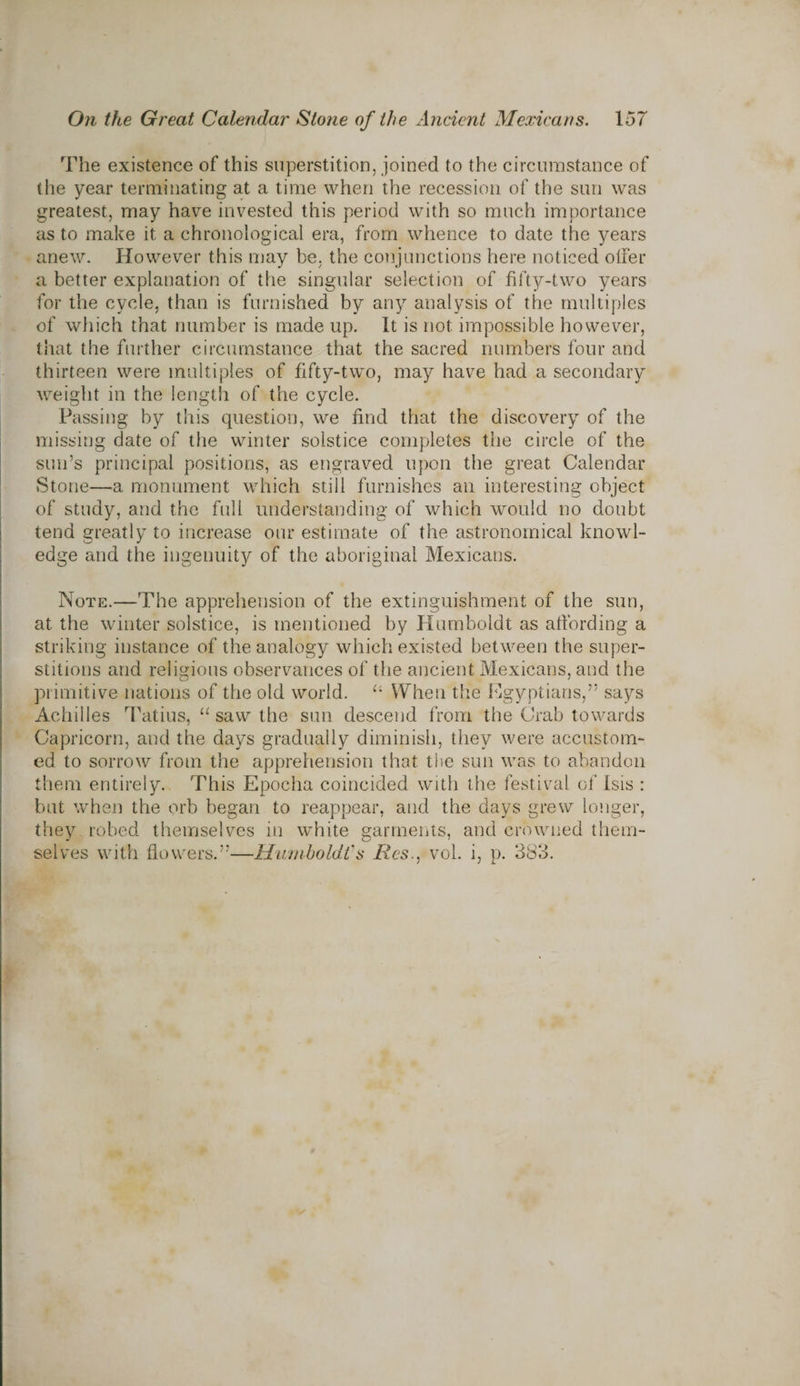 The existence of this superstition, joined to the circumstance of the year terminating at a time when the recession of the sun was greatest, may have invested this period with so much importance as to make it a chronological era, from whence to date the years anew. However this may be, the conjunctions here noticed offer a better explanation of the singular selection of fifty-two years for the cycle, than is furnished by any analysis of the multiples of which that number is made up. It is not. impossible however, that the further circumstance that the sacred numbers four and thirteen were multiples of fifty-two, may have had a secondary weight in the length of the cycle. Passing by this question, we find that the discovery of the missing date of the winter solstice completes the circle of the sun’s principal positions, as engraved upon the great Calendar Stone—a monument which still furnishes an interesting object of study, and the full understanding of which would no doubt tend greatly to increase our estimate of the astronomical knowl¬ edge and the ingenuity of the aboriginal Mexicans. Note.—The apprehension of the extinguishment of the sun, at the winter solstice, is mentioned by Humboldt as affording a striking instance of the analogy which existed between the super¬ stitions and religious observances of the ancient Mexicans, and the primitive nations of the old world. li When the Egyptians,” says Achilles Tatius, “ saw the sun descend from the Crab towards Capricorn, and the days gradually diminish, they were accustom¬ ed to sorrow from the apprehension that the sun was to abandon them entirely. This Epocha coincided with the festival of Isis : but when the orb began to reappear, and the days grew longer, they robed themselves in white garments, and crowned them¬ selves with flowers.”—Humboldt's Res., vol. i, p. 383.
