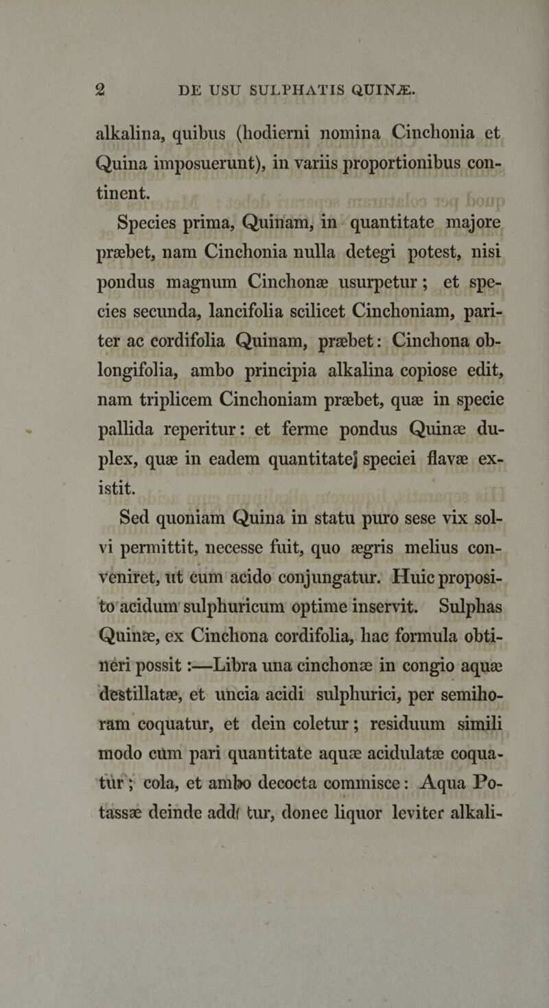 alkalina, quibus (hodierni nomina Cinclionia et Quina imposuerunt), in variis proportionibus con¬ tinent. Species prima, Quinam, in quantitate majore praebet, nam Cinchonia nulla detegi potest, nisi pondus magnum Cinchonae usurpetur; et spe¬ cies secunda, lancifolia scilicet Cinchoniam, pari¬ ter ac cordifolia Quinam, praebet: Cinchona ob- longifolia, ambo principia alkalina copiose edit, nam triplicem Cinchoniam praebet, quae in specie pallida reperitur: et ferme pondus Quinae du¬ plex, quae in eadem quantitatej speciei flavae ex- istit. Sed quoniam Quina in statu puro sese vix sol¬ vi permittit, necesse fuit, quo aegris melius con- * veniret, ut cum acido conjungatur. Huic proposi¬ to acidum sulphuricum optime inservit. Sulphas Quinae, ex Cinchona cordifolia, hac formula obti¬ neri possit:—Libra una cinchonae in congio aquae destillatae, et uncia acidi sulphurici, per semiho¬ ram coquatur, et dein coletur; residuum simili modo citm pari quantitate aquae acidulatae coqua¬ tur; cola, et ambo decocta commisce: Aqua Po- tassae deinde add( tur, donec liquor leviter alkali-