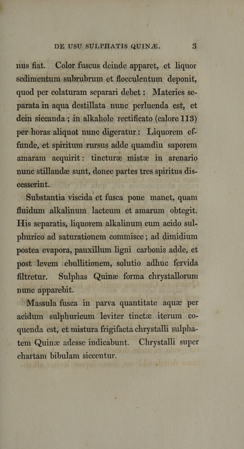 nus fiat. Color fuscus deinde apparet, et liquor sedimentum subrubrum et flocculentum deponit, quod per colaturam separari debet: Materies se¬ parata in aqua destillata nunc perluenda est, et dein siccanda ; in alkahole rectificato (calore 113) per horas aliquot nunc digeratur: Liquorem ef¬ funde, et spiritum rursus adde quamdiu saporem amaram acquirit: tincturae mistae in arenario nunc stillandae sunt, donec partes tres spiritus dis¬ cesserint. Substantia viscida et fusca pone manet, quam fluidum alkalinum lacteum et amarum obtegit. His separatis, liquorem alkalinum cum acido sul¬ phuri co ad saturationem commisce; ad dimidium postea evapora, pauxillum ligni carbonis adde, et post levem ebullitionem, solutio adhuc fervida filtretur. Sulphas Quinae forma chrystallorum nunc apparebit. Massula fusca in parva quantitate aquae per acidum sulphuricum leviter tinctae iterum co¬ quenda est, et mistura frigifacta chrystalli sulpha- tem Quinas adesse indicabunt. Chrystalli super chartam bibulam siccentur.