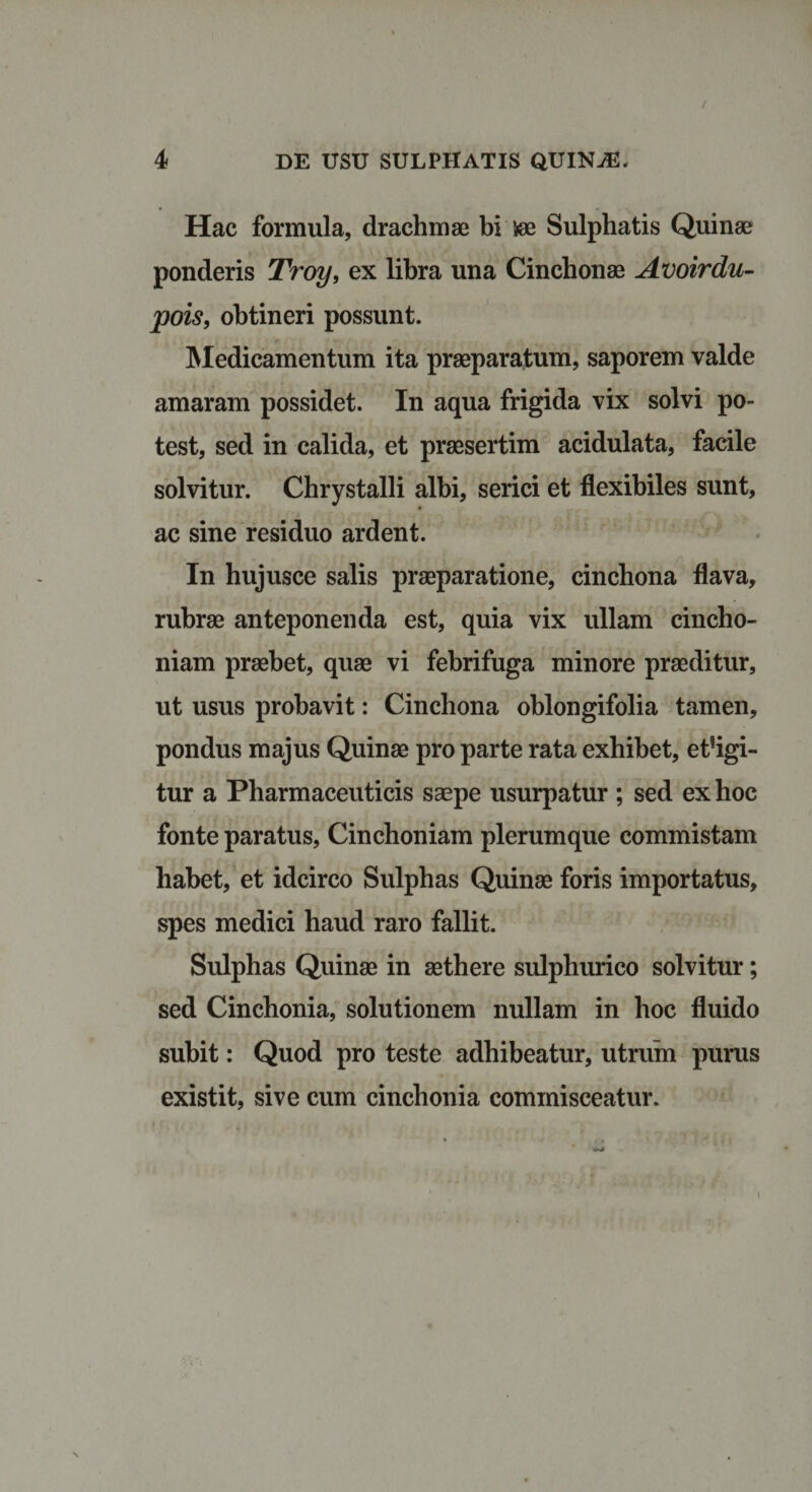 Hac formula, drachmae bi iee Sulphatis Quinae ponderis Troy, ex libra una Cinchonae Avoirdu- pois, obtineri possunt. Medicamentum ita praeparatum, saporem valde amaram possidet. In aqua frigida vix solvi po¬ test, sed in calida, et praesertim acidulata, facile solvitur. Chrystalli albi, serici et flexibiles sunt, ac sine residuo ardent. In hujusce salis praeparatione, cinchona flava, rubrae anteponenda est, quia vix ullam cincho- niam praebet, quae vi febrifuga minore praeditur, ut usus probavit: Cinchona oblongifolia tamen, pondus majus Quinae pro parte rata exhibet, et?igi- tur a Pharmaceuticis saepe usurpatur ; sed ex hoc fonte paratus, Cinchoniam plerumque commistam habet, et idcirco Sulpbas Quinae foris importatus, spes medici haud raro fallit. Sulphas Quinae in aethere sulphurico solvitur; sed Cinchonia, solutionem nullam in hoc fluido subit: Quod pro teste adhibeatur, utrum purus existit, sive cum cinchonia commisceatur.