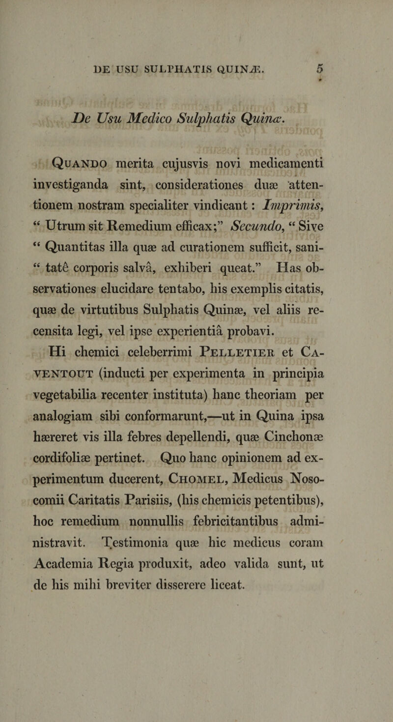 De Usu Medico Sulphatis Quina. Quando merita cujusvis novi medicamenti investiganda sint, considerationes duae atten¬ tionem nostram specialiter vindicant: Imprimis, “ Utrum sit Remedium efficax;” Secundo, “ Sive “ Quantitas illa quae ad curationem sufficit, sani- “ tate corporis salva, exhiberi queat.” Has ob¬ servationes elucidare tentabo, his exemplis citatis, quae de virtutibus Sulphatis Quinae, vel aliis re¬ censita legi, vel ipse experientia probavi. Hi chemici celeberrimi Pelletier et Ca- ventout (inducti per experimenta in principia vegetabilia recenter instituta) hanc theoriam per analogiam sibi conformarunt,—ut in Quina ipsa haereret vis illa febres depellendi, quae Cinchonae cordifoliae pertinet. Quo hanc opinionem ad ex¬ perimentum ducerent, Chomel, Medicus Noso¬ comii Caritatis Parisiis, (his chemicis petentibus), hoc remedium nonnullis febricitantibus admi¬ nistravit. Testimonia quae hic medicus coram Academia Regia produxit, adeo valida sunt, ut de his mihi breviter disserere liceat.