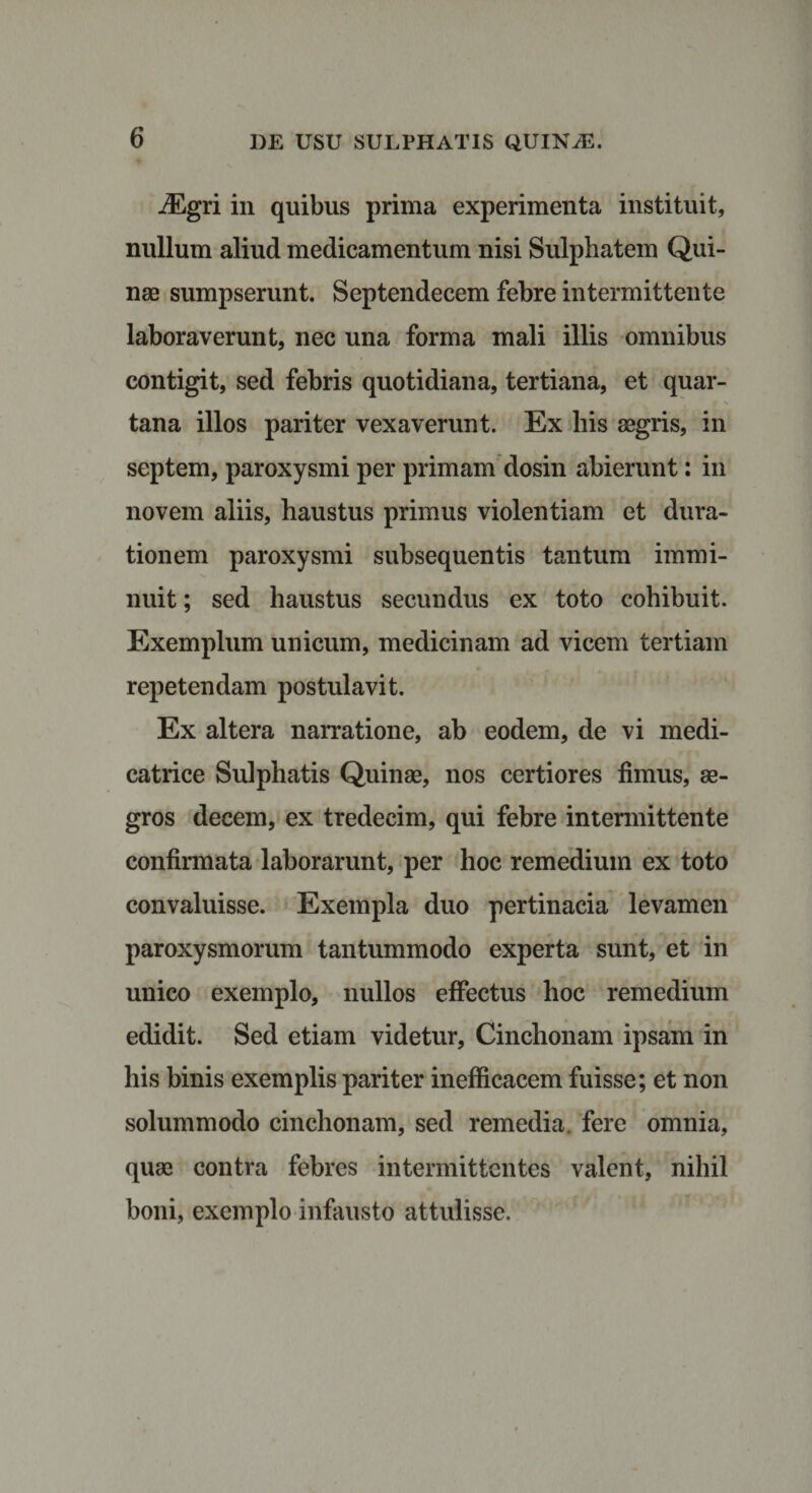 iEgri in quibus prima experimenta instituit, nullum aliud medicamentum nisi Sulphatem Qui¬ nae sumpserunt. Septendecem febre intermittente laboraverunt, nec una forma mali illis omnibus contigit, sed febris quotidiana, tertiana, et quar¬ tana illos pariter vexaverunt. Ex his aegris, in septem, paroxysmi per primam dosin abierunt: in novem aliis, haustus primus violentiam et dura- tionem paroxysmi subsequentis tantum immi¬ nuit ; sed haustus secundus ex toto cohibuit. Exemplum unicum, medicinam ad vicem tertiam repetendam postulavit. Ex altera narratione, ab eodem, de vi medi- catrice Sulphatis Quinae, nos certiores fimus, ae¬ gros decem, ex tredecim, qui febre intermittente confirmata laborarunt, per hoc remedium ex toto convaluisse. Exempla duo pertinacia levamen paroxysmorum tantummodo experta sunt, et in unico exemplo, nullos effectus hoc remedium edidit. Sed etiam videtur, Cinchonam ipsam in his binis exemplis pariter inefficacem fuisse; et non solummodo cinchonam, sed remedia, fere omnia, quae contra febres intermittentes valent, nihil boni, exemplo infausto attulisse.