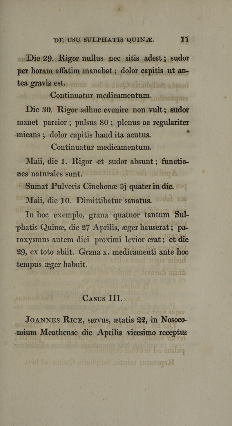 Die 29. Rigor nullus nec sitis adest; sudor per horam affatim manabat; dolor capitis ut an¬ tea gravis est. Continuatur medicamentum. Die 30. Rigor adhuc evenire non vult; sudor manet parcior ; pulsus 80 ; plenus ac regulariter micans ; dolor capitis haud ita acutus. Continuatur medicamentum. 1 Maii, die 1. Rigor et sudor absunt; functio¬ nes naturales sunt. Sumat Pulveris Cinchonae 3j quater in die. Maii, die 10. Dimittibatur sanatus. In hoc exemplo, grana quatuor tantum Sul- phatis Quinae, die 27 Aprilis, aeger hauserat; pa¬ roxysmus autem diei proximi levior erat; et die 29, ex toto abiit. Grana x. medicamenti ante hoc tempus aeger habuit. ■ . GuSStQ) Casus III. Joannes Rice, servus, aetatis 22, in Nosoco¬ mium Meathense die Aprilis vicesimo receptus