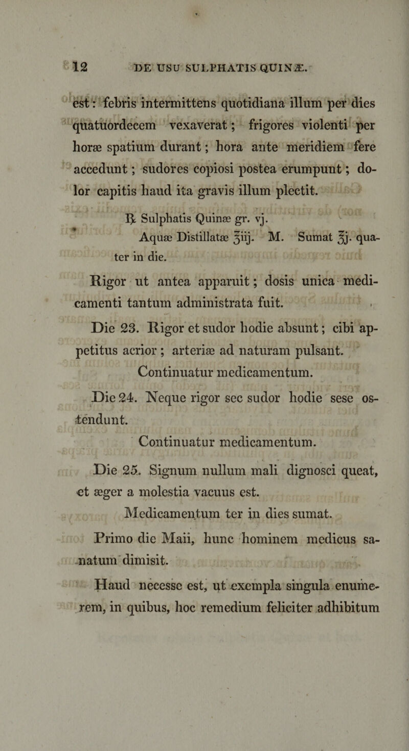 est: febris intermittens quotidiana illum per dies quatuordeeem vexaverat; frigores violenti per horae spatium durant; hora ante meridiem fere accedunt; sudores copiosi postea erumpunt; do¬ lor capitis haud ita gravis illum plectit. . IjL Sulphatis Quinse gr. vj. &lt;1 . . T... -r* Aquae Distillatae 5iij. M. Sumat 3j. qua¬ ter in die. Rigor ut antea apparuit; dosis unica medi¬ camenti tantum administrata fuit. Die 23. Rigor et sudor hodie absunt; cibi ap¬ petitus acrior ; arteriae ad naturam pulsant. Continuatur medicamentum. Die 24. Neque rigor sec sudor hodie sese os¬ tendunt. Continuatur medicamentum. Die 25. Signum nullum mali dignosci queat, et aeger a molestia vacuus est. Medicamentum ter in dies sumat. Primo die Maii, hunc hominem medicus sa¬ natum dimisit. Haud necesse est, ut exempla singula enume¬ rem, in quibus, hoc remedium feliciter adhibitum