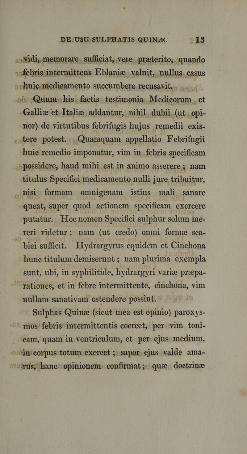 vidi, memorare sufficiat, vere praeterito, quando febris intermittens Eblaniae valuit, nullus casus huic medicamento succumbere recusavit. ■ ■ - s;»'&gt; ' Quum his factis testimonia Medicorum et Galliae et Italiae addantur, nihil dubii (ut opi¬ nor) de virtutibus febrifugis hujus remedii exis- tere potest. Quamquam appellatio Febrifugii huic remedio imponatur, vim in febris specificam possidere, haud mihi est in animo asserere ; nam titulus Specifici medicamento nulli jure tribuitur, nisi formam omnigenam istius mali sanare queat, super quod actionem specificam exercere putatur. Hoc nomen Specifici sulphur solum me¬ reri videtur; nam (ut credo) omni formae sca¬ biei sufficit. Hydrargyrus equidem et Cinchona hunc titulum demiserunt; nam plurima exempla sunt, ubi, in syphilitide, hydrargyri variae praepa¬ rationes, et in febre intermittente, cinchona, vim nullam sanativam ostendere possint. Sulpbas Quinae (sicut mea est opinio) paroxys¬ mos febris intermittentis coercet, per vim toni- cam, quam in ventriculum, et per ejus medium, in corpus totum exercet; sapor ejus valde ama¬ rus, hanc opinionem confirmat; quae doctrinae