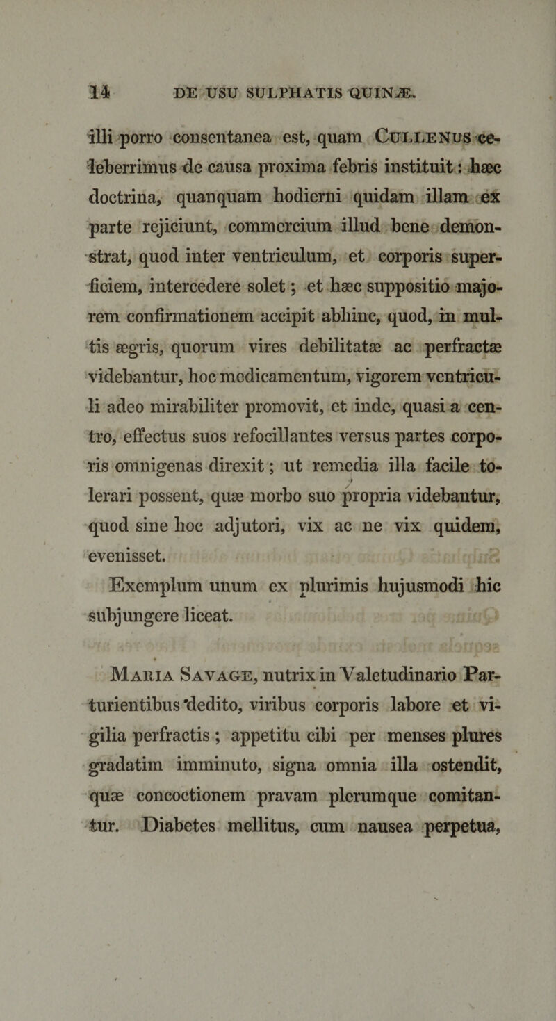 illi porro consentanea est, quam Cullenus ce¬ leberrimus de causa proxima febris instituit: haec doctrina, quanquam hodierni quidam illam ex parte rejiciunt, commercium illud bene demon¬ strat, quod inter ventriculum, et corporis super¬ ficiem, intercedere solet; et haec suppositio majo¬ rem confirmationem accipit abhinc, quod, in mul¬ tis aegris, quorum vires debilitatae ac perfractae videbantur, hoc medicamentum, vigorem ventricu¬ li adeo mirabiliter promovit, et inde, quasi a cen¬ tro, effectus suos refocill antes versus partes corpo¬ ris omnigenas direxit; ut remedia illa facile to- lerari possent, quae morbo suo propria videbantur, quod sine hoc adjutori, vix ac ne vix quidem, evenisset. Exemplum unum ex plurimis hujusmodi hic subjungere liceat. Ht v : •&gt;. i ?;.i' Ci3J?p9&amp; Maiiia Sayage, nutrix in Valetudinario Par- turientibus 'dedito, viribus corporis labore et vi¬ gilia perfractis ; appetitu cibi per menses plures gradatim imminuto, signa omnia illa ostendit, quae concoctionem pravam plerumque comitan¬ tur. Diabetes mellitus, cum nausea perpetua,
