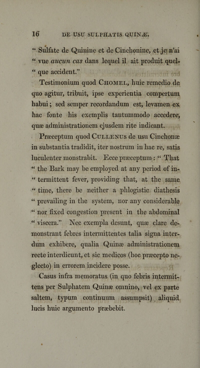 44 Sulfate de Quinine et de Cinclionine, et je n’ai 44 vue aucun cas dans lequel il ait produit quel- 44 que accident.” Testimonium quod Chomel, huic remedio de quo agitur, tribuit, ipse experientia compertum habui; sed semper recordandum est, levamen ex hac fonte his exemplis tantummodo accedere, quae administrationem ejusdem rite indicant. Praeceptum quod Cullenus de usu Cinchonae in substantia tradidit, iter nostrum in hac re, satis luculenter monstrabit. Ecce praeceptum : 44 Tliat 44 the Bark may be employed at any period of in- 44 termittent fever, providing that, at the same 44 time, there be neither a phlogistic diathesis 44 prevailing in the system, nor any considerable 44 nor fixed congestion present in the abdominal 44 viscera.” Nec exempla desunt, quae clare de¬ monstrant febres intermittentes talia signa inter¬ dum exhibere, qualia Quinae administrationem recte interdicunt, et sic medicos (hoc praecepto ne¬ glecto) in errorem incidere posse. Casus infra memoratus (in quo febris intermit¬ tens per Sulphatem Quinae omnino, vel ex parte saltem, typum continuum assumpsit) aliquid lucis huic argumento praebebit.