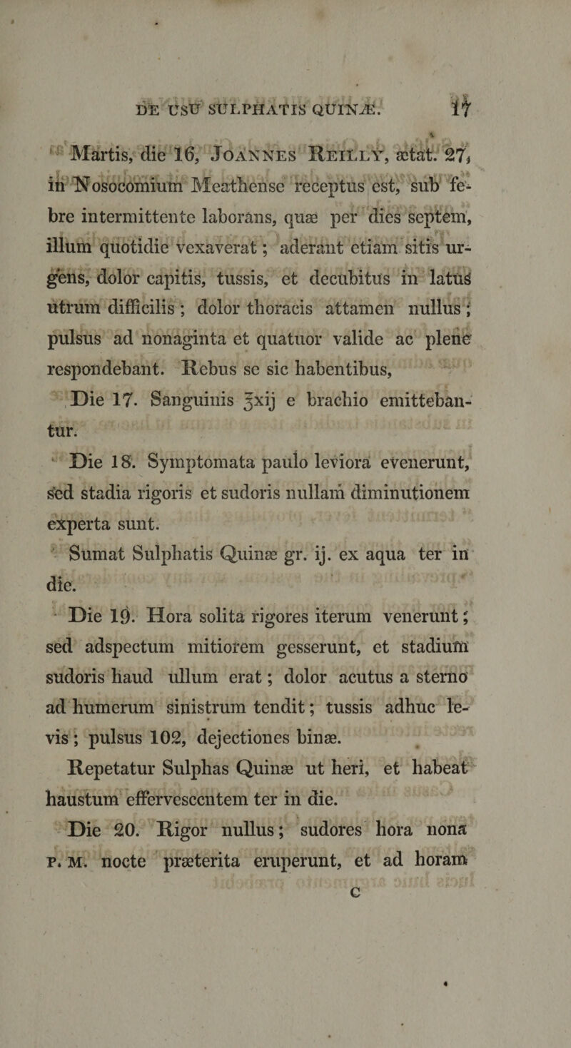 $ DE USTI SULPHATIS QUlNiE. It _ % ' Martis, die 16, Jo annes' Reilly, aetat. 27* in Nosocomium Meathense receptus est, sub fe¬ bre intermittente laborans, quae per dies septem, illum quotidie vexaverat; aderant etiam sitis ur¬ gens, dolor capitis, tussis, et decubitus in latuS utrum difficilis ; dolor thoracis attamen nullus ; pulsus ad nonaginta et quatuor valide ac plene respondebant. Rebus se sic habentibus, Die 17. Sanguinis ^xij e brachio emitteban¬ tur. Die 18. Symptomata paulo leviora evenerunt, sed stadia rigoris et sudoris nullam diminutionem experta sunt. Sumat Sulphatis Quinae gr. ij. ex aqua ter in die. Die 19. Hora solita rigores iterum venerunt; sed adspectum mitiorem gesserunt, et stadium sudoris haud ullum erat; dolor acutus a sterno ad humerum sinistrum tendit; tussis adhuc le¬ vis ; pulsus 102, dejectiones binae. Repetatur Sulphas Quinae ut heri, et habeat haustum effervescentem ter in die. * Die 20. Rigor nullus; sudores hora nona p* M. nocte praeterita eruperunt, et ad horam A V/- ' * . j ; 9. v; f t % * •» * f c