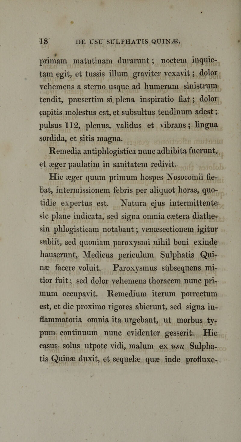 primam matutinam durarunt; noctem inquie¬ tam egit, et tussis illum graviter vexavit; dolor vehemens a sterno usque ad humerum sinistrum tendit, praesertim si. plena inspiratio fiat; dolor capitis molestus est, et subsultus tendinum adest; pulsus 112, plenus, validus et vibrans; lingua sordida, et sitis magna. Remedia antiphlogistica nunc adhibita fuerunt, et aeger paulatim in sanitatem redivit. Hic aeger quum primum hospes Nosocomii fie¬ bat, intermissionem febris per aliquot horas, quo- * % tidie expertus est. Natura ejus intermittente sic plane indicata, sed signa omnia caetera diathe- sin phlogisticam notabant; venaesectionem igitur subiit, sed quoniam paroxysmi nihil boni exinde hauserunt, Medicus periculum Sulphatis Qui¬ nae facere voluit. Paroxysmus subsequens mi¬ tior fuit; sed dolor vehemens thoracem nunc pri¬ mum occupavit. Remedium iterum porrectum est, et die proximo rigores abierunt, sed signa in- flammatoria omnia ita urgebant, ut morbus ty¬ pum continuum nunc evidenter gesserit. Hic casus solus utpote vidi, malum ex usu Sulpha¬ tis Quinae duxit, et sequelae quae inde profluxe-