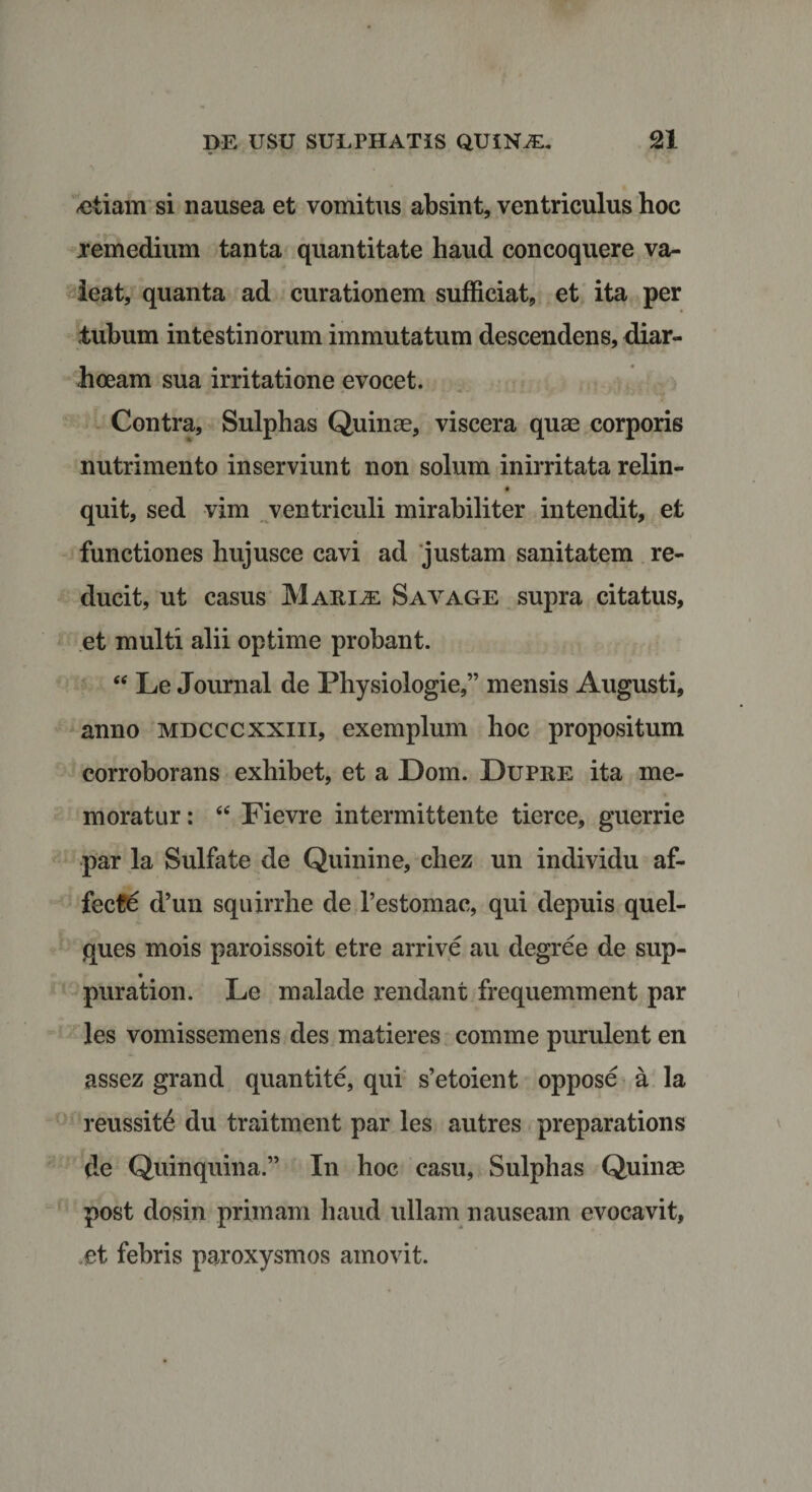 -etiam si nausea et vomitus absint, ventriculus hoc xemedium tanta quantitate haud concoquere va¬ leat, quanta ad curationem sufficiat, et ita per tubum intestinorum immutatum descendens, diar- hoeam sua irritatione evocet. Contra, Sulphas Quinae, viscera quae corporis nutrimento inserviunt non solum inirritata relin- quit, sed vim ventriculi mirabiliter intendit, et functiones hujusce cavi ad justam sanitatem re¬ ducit, ut casus Mariae Sayage supra citatus, et multi alii optime probant. “ Le Journal de Physiologie,” mensis Augusti, anno mdcccxxiii, exemplum hoc propositum corroborans exhibet, et a Dom. Dupre ita me¬ moratur : “ Fievre intermittente tierce, guerrie par la Sulfate de Quinine, chez un individu af¬ fecte d’un squirrhe de Pestomac, qui depuis quel- ques mois paroissoit etre arrive au degree de sup- puration. Le malade rendant frequemment par les vomissemens des matieres comme purulent en assez grand quantite, qui s’etoient oppose a la reussit6 du traitment par les autres preparations de Quinquina.” In hoc casu, Sulphas Quinte post dosin primam haud ullam nauseam evocavit, ,et febris paroxysmos amovit.
