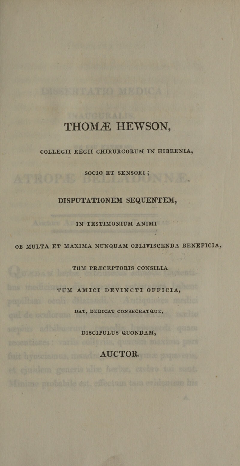 THOMiE HEWSON, COLLEGII REGII CHIRURGORUM IN HIBERNIA, SOCIO ET SENSORI ; DISPUTATIONEM SEQUENTEM, IN TESTIMONIUM ANIMI MULTA ET MAXIMA NUNQUAM OBLIVISCENDA BENEFICIA TUM PRAECEPTORIS CONSILIA TUM AMICI DEVINCTI OFFICIA, DAT, DEDICAT CONSECRAT QUE, DISCIPULUS QUONDAM, AUCTOR.