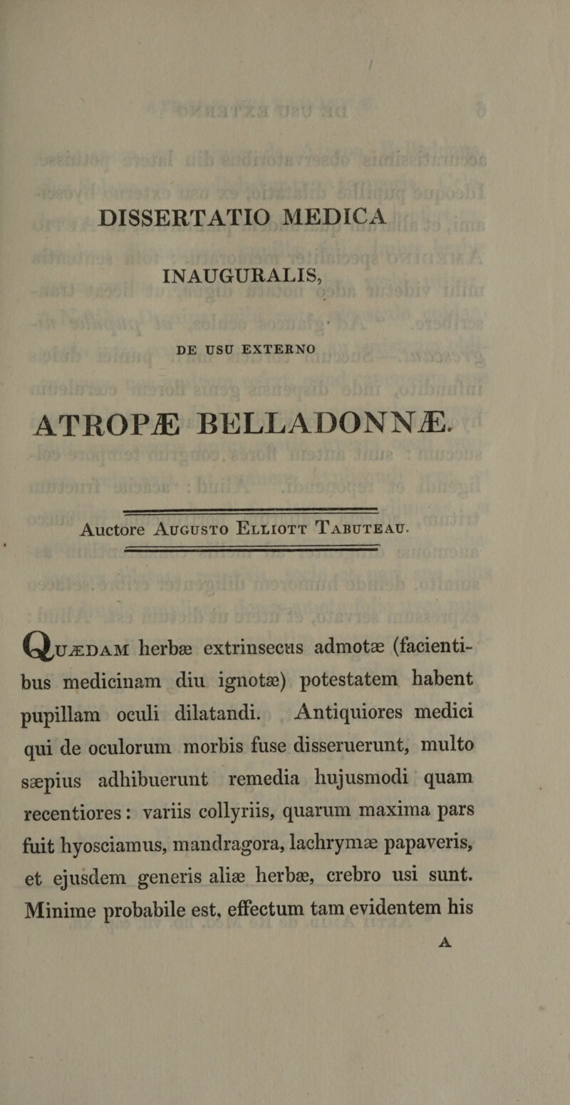 INAUGURALIS, DE USU EXTERNO ATROPiE BELLADONNiE. Auctore Augusto Elliott Tabuteau. (^u^edam herbee extrinsecus admotas (lacienti¬ bus medicinam diu ignotae) potestatem habent pupillam oculi dilatandi. Antiquiores medici qui de oculorum morbis fuse disseruerunt, multo saepius adhibuerunt remedia hujusmodi quam recentiores: variis collyriis, quarum maxima pars fuit hyosciamus, mandragora, lachrymae papaveris, et ejusdem generis aliae herbae, crebro usi sunt. Minime probabile est, effectum tam evidentem his A