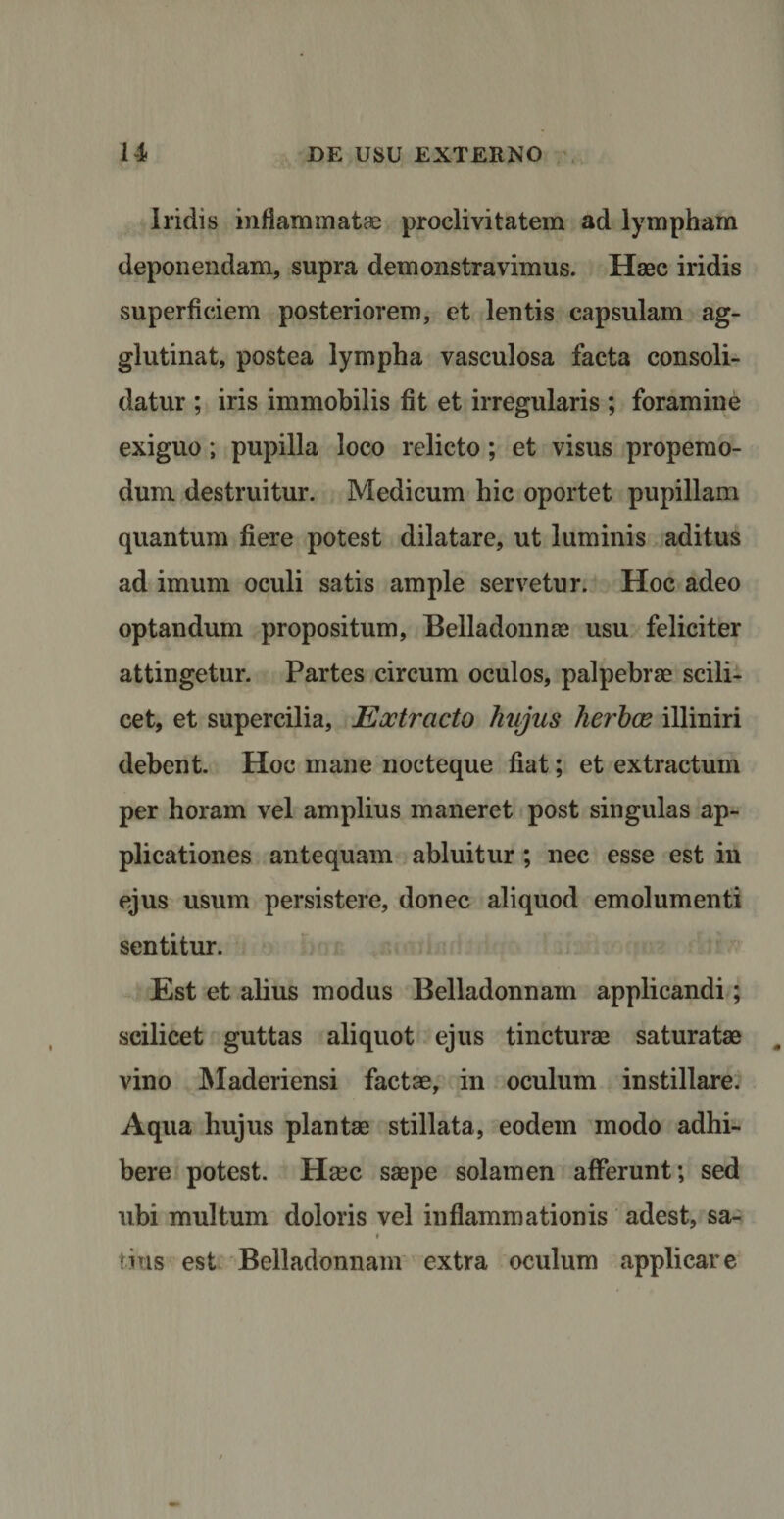 *v Iridis inflammatae proclivitatem ad lympham deponendam, supra demonstravimus. Haec iridis superficiem posteriorem, et lentis capsulam ag¬ glutinat, postea lympha vasculosa facta consoli¬ datur ; iris immobilis fit et irregularis ; foramine exiguo; pupilla loco relicto; et visus propemo- dum. destruitur. Medicum hic oportet pupillam quantum fiere potest dilatare, ut luminis aditus ad imum oculi satis ample servetur. Hoc adeo optandum propositum, Belladonnae usu feliciter attingetur. Partes circum oculos, palpebrae scili¬ cet, et supercilia. Extracto hujus herbee illiniri debent. Hoc mane nocteque fiat; et extractum per horam vel amplius maneret post singulas ap¬ plicationes antequam abluitur ; nec esse est in ejus usum persistere, donec aliquod emolumenti sentitur. Est et alius modus Belladonnam applicandi; scilicet guttas aliquot ejus tincturae saturatae vino Maderiensi factae, in oculum instillare. Aqua hujus plantae stillata, eodem modo adhi¬ bere potest. H&amp;c saepe solamen afferunt; sed ubi multum doloris vel inflammationis adest, sa- i 'ius est Belladonnam extra oculum applicare