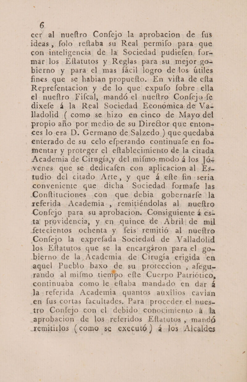 cer al nueílro Confejo la aprobación de fus ideas , folo reliaba su Real permifo para que con inteligencia de la Sociedad pudiefen for¬ mar los Eílatutos y Reglas para su mejor go¬ bierno y para el mas fácil logro de los útiles fines que se habian propueílo. En villa de ella Reprefentacion y de lo que expufo fobre ella el nueílro Fifcal, mandó el nueílro Confejo fe dixefe á la Real Sociedad Económica de Va- lladolid ( como se hizo en cinco de Mayo del propio año por medio de su Direélor que enton¬ ces lo era D. Germano de Salzedo ) que quedaba enterado de su celo efperando continúale en fo¬ mentar y proteger el eílablecimiento de la citada Academia de Cirugía,y del mifmo modo á los Jó.4 venes que se dedicafen con aplicación al Es¬ tudio del citado Arte, y que á elle fin seria conveniente que dicha Sociedad fórmale las Conílituciones con que debia gobernarle la referida Academia , remitiéndolas al nueílro Confejo para su aprobación. Consiguiente á es¬ ta providencia, y en quince de Abril de mil fetecientos ochenta y feis remitió al nueílro Confejo la exprefada Sociedad de Valladolid los Eílatutos que se la encargaron para el go¬ bierno de la AAcademia de Cirugía erigida en aquel Pueblo baxo de su protección , alegu- rando al mifmo tiempo elle Cuerpo Patriótico, continuaba como le eílaba mandado en dar á la referida Academia quantos auxilios cavian en fus cortas facultades. Para proceder el nues¬ tro Confejo con el debido conocimiento á la aprobación de los referidos Eílatutos , mandó ..remitidos (como se executó) i los Alcaldes